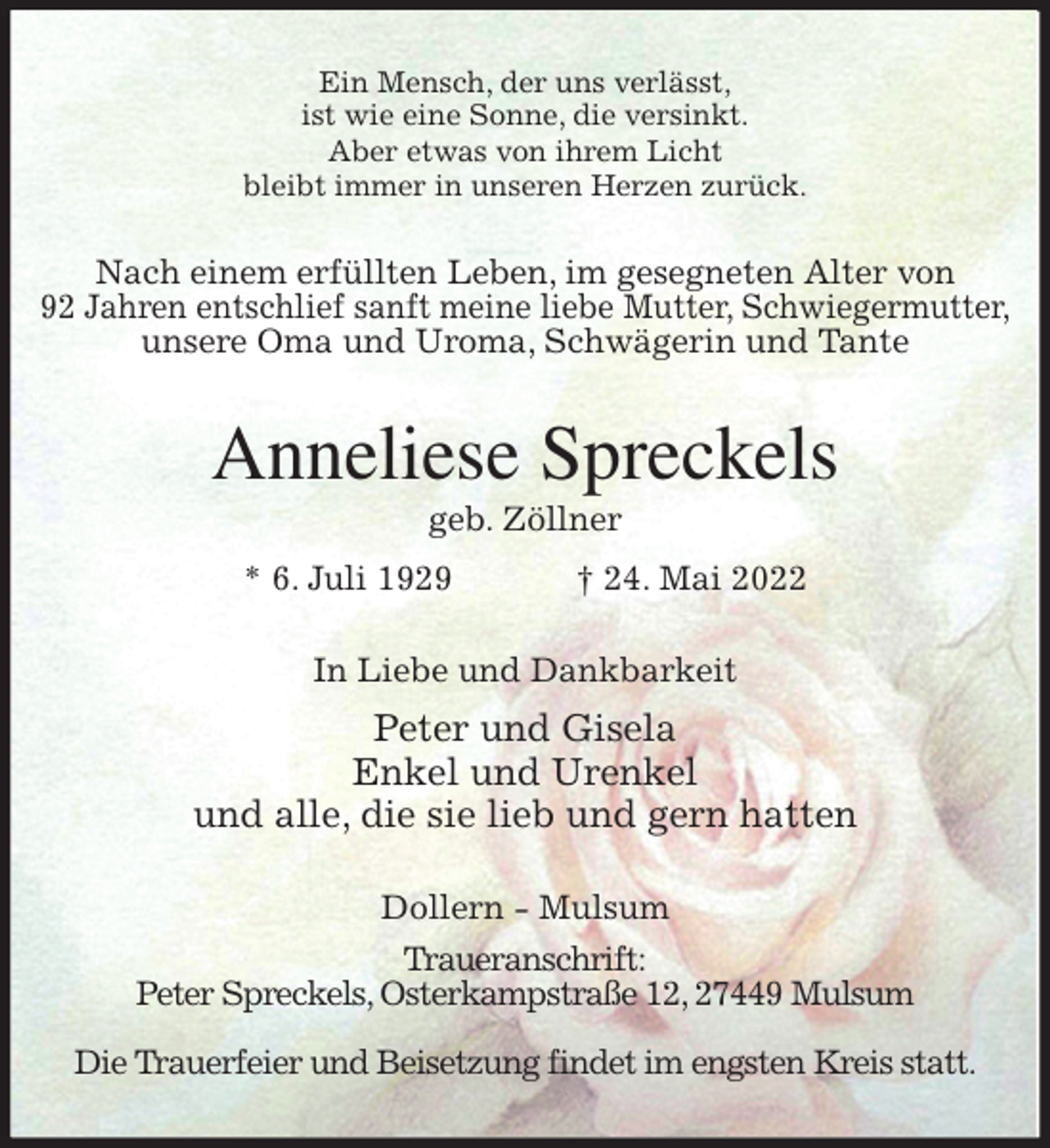 <p>Ein Mensch, der uns verlässt,<br />ist wie eine Sonne, die versinkt.<br />Aber etwas von ihrem Licht<br />bleibt immer in unseren Herzen zurück.<br />Nach einem erfüllten Leben, im gesegneten Alter von<br />92 Jahren entschlief sanft meine liebe Mutter, Schwiegermutter,<br />unsere Oma und Uroma, Schwägerin und Tante<br />Anneliese Spreckels<br />geb. Zöllner<br />* 6. Juli 1929 † 24. Mai 2022<br />In Liebe und Dankbarkeit<br />Peter und Gisela<br />Enkel und Urenkel<br />und alle, die sie lieb und gern hatten<br />Dollern - Mulsum<br />Traueranschrift:<br />Peter Spreckels, Osterkampstraße 12, 27449 Mulsum</p>
<p>Die Trauerfeier und Beisetzung findet im engsten Kreis statt.</p>