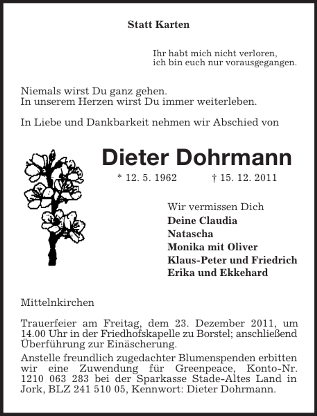 <p>Statt Karten<br />Ihr habt mich nicht verloren,<br />ich bin euch nur vorausgegangen.<br />Niemals wirst Du ganz gehen.<br />In unserem Herzen wirst Du immer weiterleben.</p><p>In Liebe und Dankbarkeit nehmen wir Abschied von<br />Dieter Dohrmann<br />* 12. 5. 1962 † 15. 12. 2011<br />Wir vermissen Dich<br />Deine Claudia<br />Natascha<br />Monika mit Oliver<br />Klaus-Peter und Friedrich<br />Erika und Ekkehard<br />Mittelnkirchen</p><p>Trauerfeier am Freitag, dem 23. Dezember 2011, um 14.00 Uhr in der Friedhofskapelle zu Borstel; anschließend Überführung zur Einäscherung.<br />Anstelle freundlich zugedachter Blumenspenden erbitten<br />wir eine Zuwendung für Greenpeace, Konto-Nr.<br />1210 063 283 bei der Sparkasse Stade-Altes Land in Jork, BLZ 241 510 05, Kennwort: Dieter Dohrmann.</p>