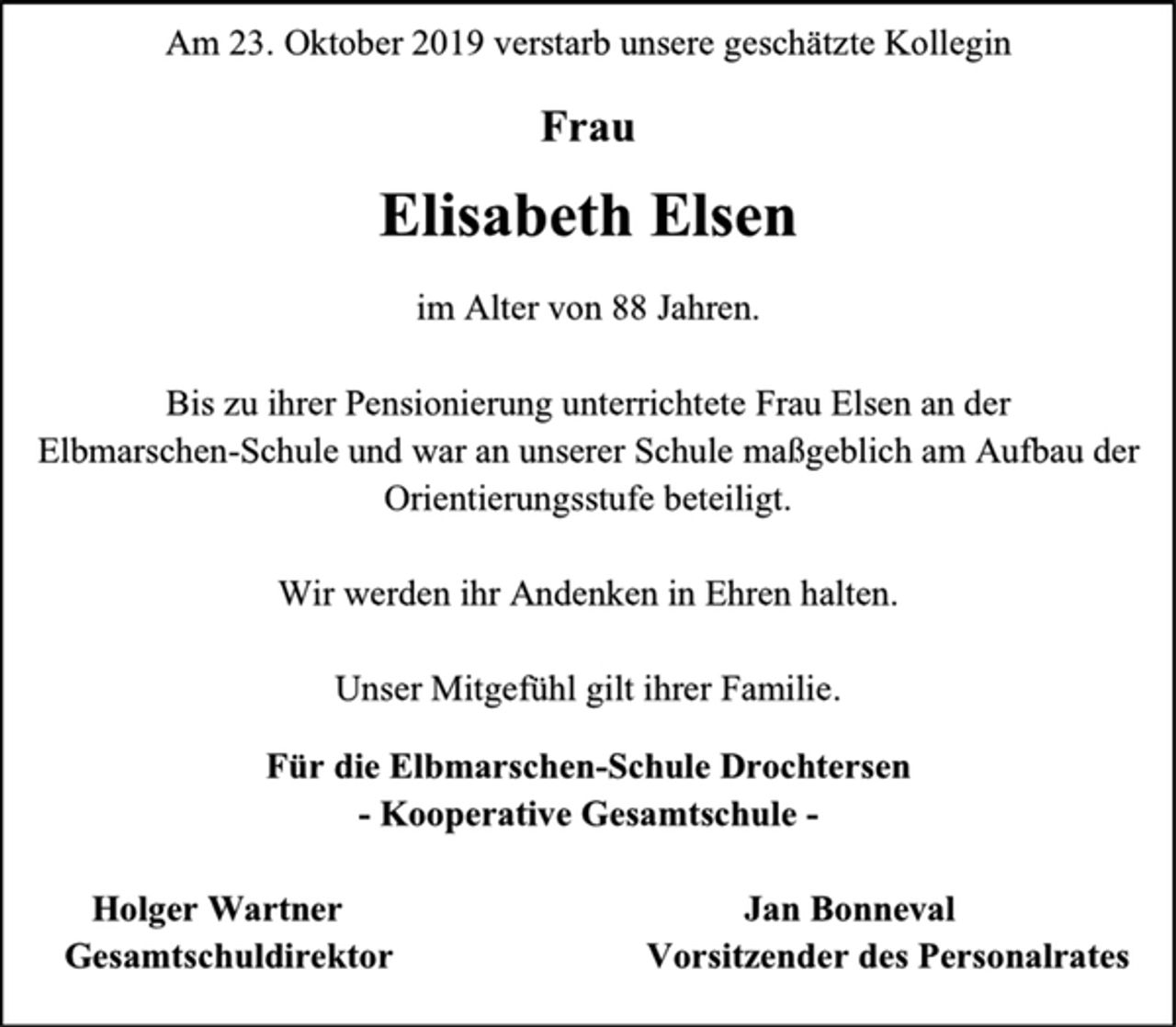 <p>Am 23. Oktober 2019 verstarb unsere geschätzte Kollegin<br />Frau<br />Elisabeth Elsen<br />im Alter von 88 Jahren.<br />Bis zu ihrer Pensionierung unterrichtete Frau Elsen an der<br />Elbmarschen-Schule und war an unserer Schule maßgeblich am Aufbau der Orientierungsstufe beteiligt.<br />Wir werden ihr Andenken in Ehren halten.<br />Unser Mitgefühl gilt ihrer Familie.<br />Für die Elbmarschen-Schule Drochtersen<br />- Kooperative Gesamtschule -<br />Holger Wartner Jan Bonneval<br />Gesamtschuldirektor Vorsitzender des Personalrates</p>