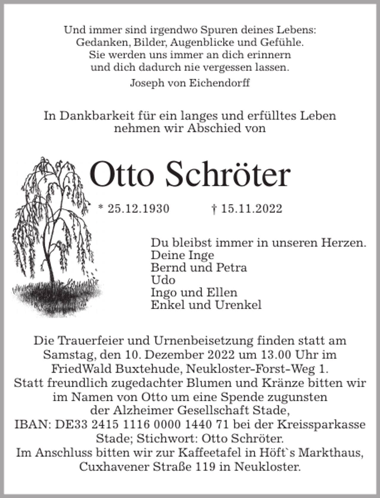 <p>Und immer sind irgendwo Spuren deines Lebens:<br />Gedanken, Bilder, Augenblicke und Gefühle.<br />Sie werden uns immer an dich erinnern<br />und dich dadurch nie vergessen lassen.<br />Joseph von Eichendorff<br />In Dankbarkeit für ein langes und erfülltes Leben<br />nehmen wir Abschied von<br />Otto Schröter<br />* 25.12.1930 † 15.11.2022<br />Du bleibst immer in unseren Herzen.<br />Deine Inge<br />Bernd und Petra<br />Udo<br />Ingo und Ellen<br />Enkel und Urenkel<br />Die Trauerfeier und Urnenbeisetzung finden statt am<br />Samstag, den 10. Dezember 2022 um 13.00 Uhr im<br />FriedWald Buxtehude, Neukloster-Forst-Weg 1.<br />Statt freundlich zugedachter Blumen und Kränze bitten wir im Namen von Otto um eine Spende zugunsten<br />der Alzheimer Gesellschaft Stade,<br />IBAN: DE33 2415 1116 0000 1440 71 bei der Kreissparkasse Stade; Stichwort: Otto Schröter.<br />Im Anschluss bitten wir zur Kaffeetafel in Höft`s Markthaus,<br />Cuxhavener Straße 119 in Neukloster.</p>