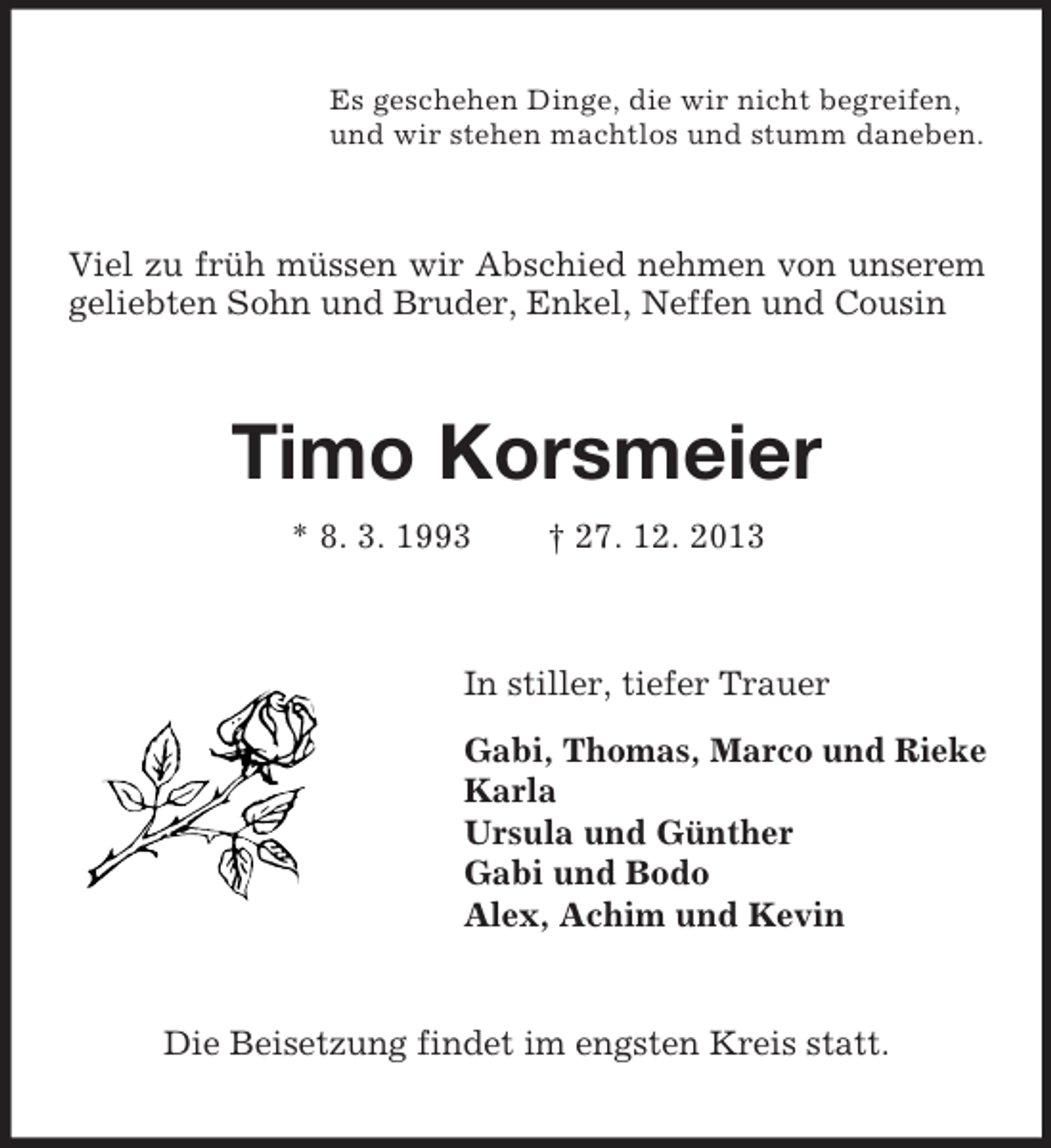 <p>Es geschehen Dinge, die wir nicht begreifen,<br />und wir stehen machtlos und stumm daneben.<br />Viel zu früh müssen wir Abschied nehmen von unserem geliebten Sohn und Bruder, Enkel, Neffen und Cousin<br />Timo Korsmeier<br />* 8. 3. 1993 † 27. 12. 2013<br />In stiller, tiefer Trauer<br />Gabi, Thomas, Marco und Rieke<br />Karla<br />Ursula und Günther<br />Gabi und Bodo<br />Alex, Achim und Kevin<br />Die Beisetzung findet im engsten Kreis statt.</p>