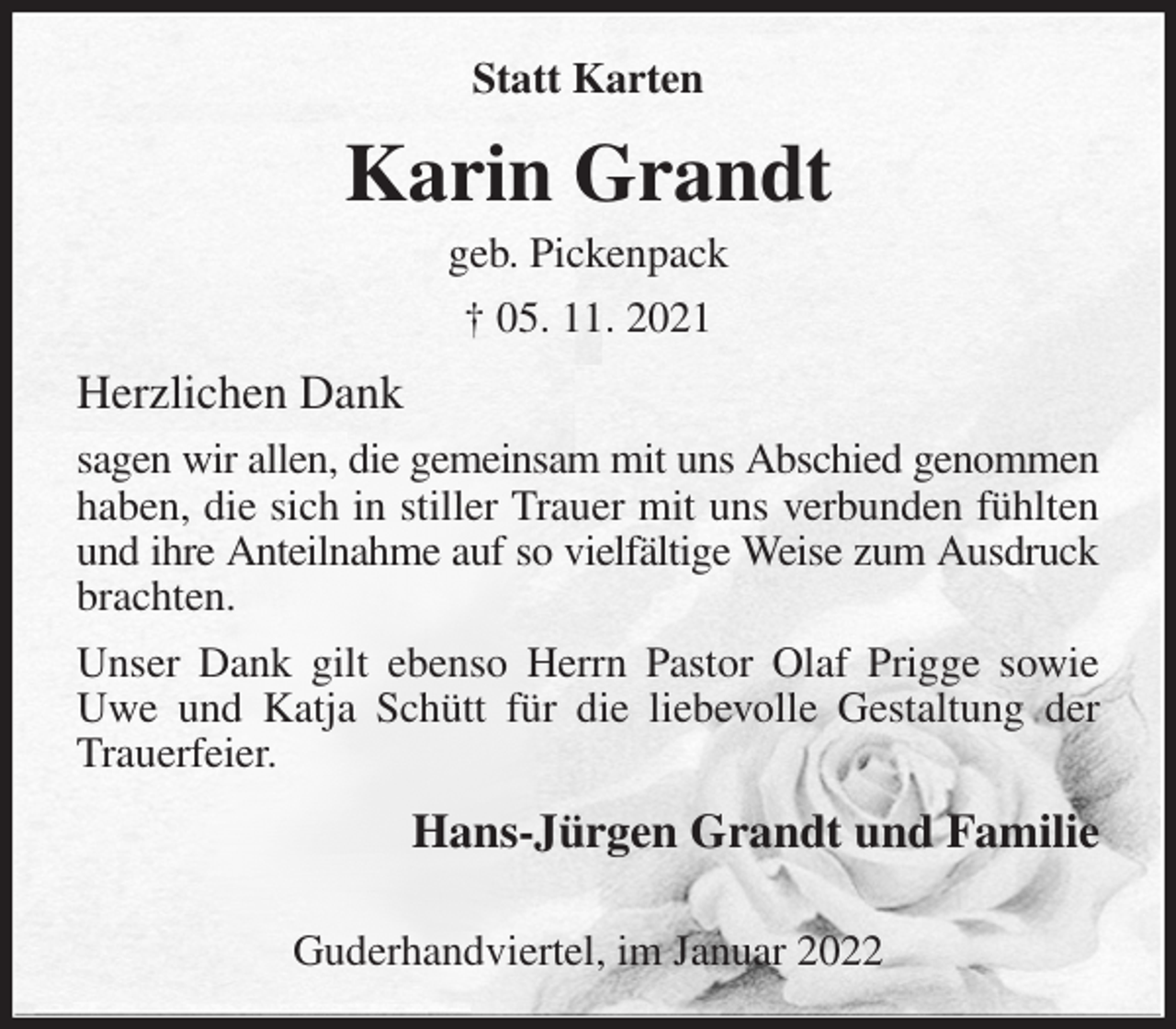<p>Statt Karten<br />Karin Grandt<br />geb. Pickenpack<br />† 05. 11. 2021<br />Herzlichen Dank<br />sagen wir allen, die gemeinsam mit uns Abschied genommen haben, die sich in stiller Trauer mit uns verbunden fühlten und ihre Anteilnahme auf so vielfältige Weise zum Ausdruck<br />brachten.<br />Unser Dank gilt ebenso Herrn Pastor Olaf Prigge sowie Uwe und Katja Schütt für die liebevolle Gestaltung der Trauerfeier.<br />Hans-Jürgen Grandt und Familie</p>
<p>Guderhandviertel, im Januar 2022</p>