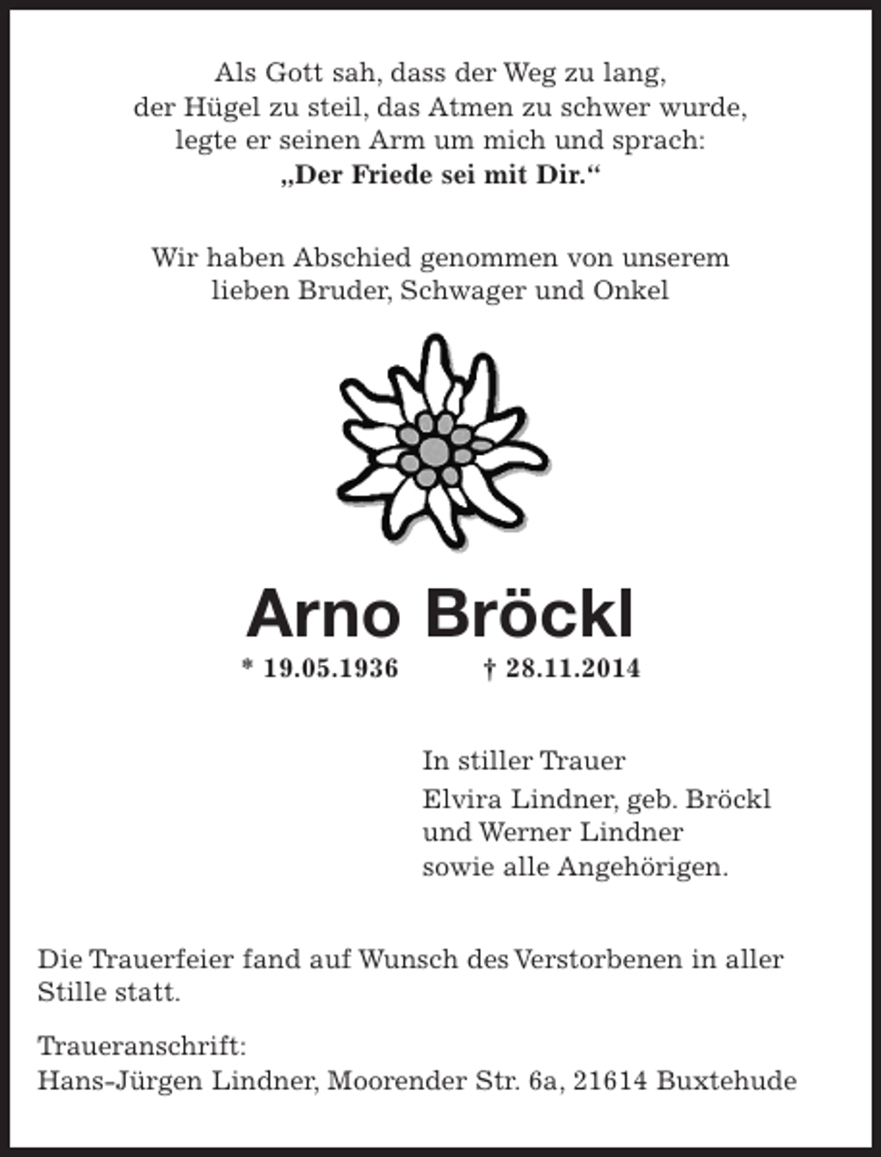 <p>Als Gott sah, dass der Weg zu lang,<br />der Hügel zu steil, das Atmen zu schwer wurde,<br />legte er seinen Arm um mich und sprach:<br />"Der Friede sei mit Dir."</p><p>Wir haben Abschied genommen von unserem lieben<br />Bruder, Schwager und Onkel</p><p>Arno Bröckl<br />*19.05.1936 +28.11.2014</p><p>In stiller Trauer</p><p>Elvira Lindner, geb. Bröckl und Werner Lindner<br />sowie alle Angehörigen.</p><p>Die Trauerfeier fand auf Wunsch des Verstorbenen in aller Stille statt.</p><p>Traueranschrift:<br />Hans-Jürgen Lindner, Moorender Str. 6a, 21614 Buxtehude</p>