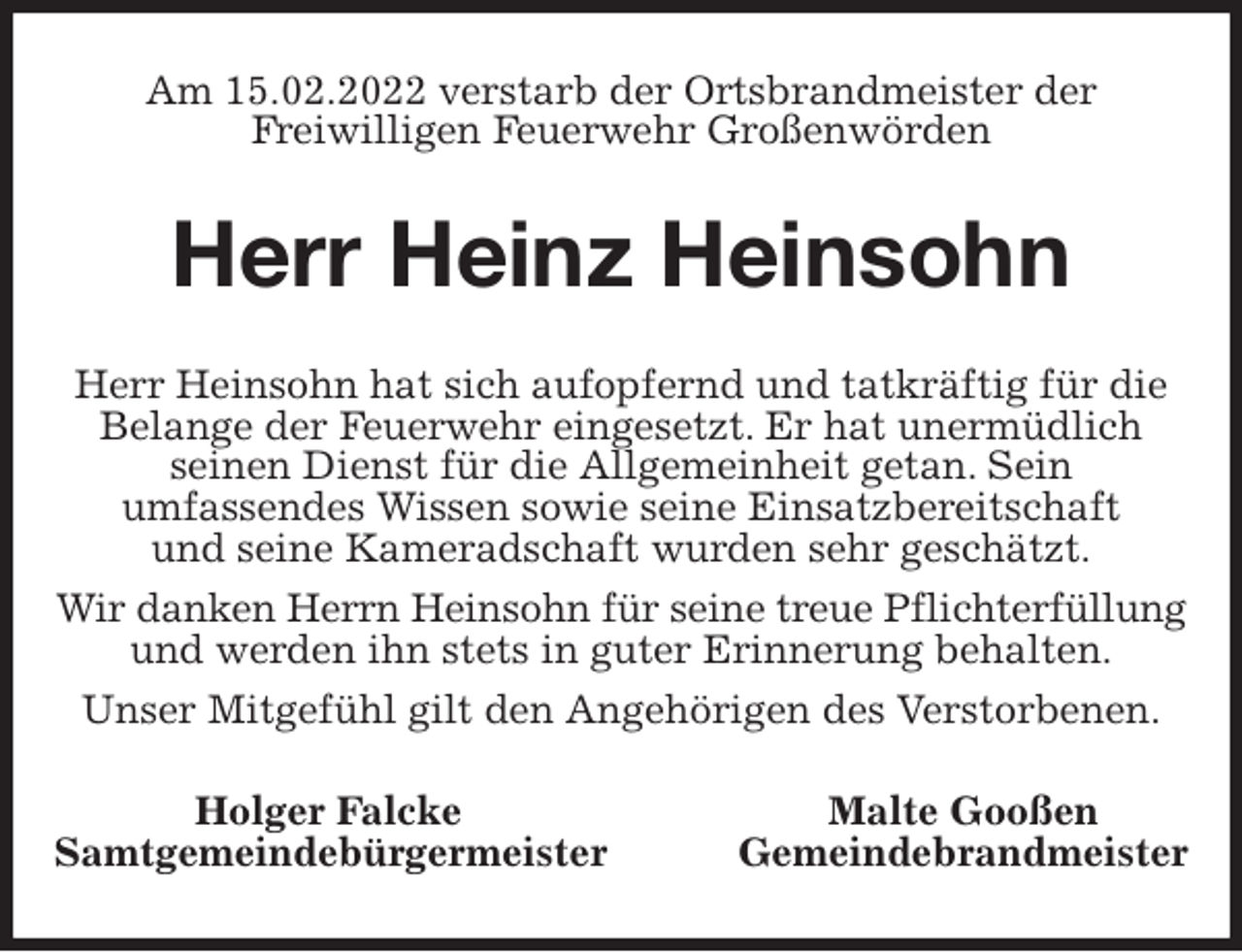 <p>Am 15.02.2022 verstarb der Ortsbrandmeister der<br />Freiwilligen Feuerwehr Großenwörden<br />Herr Heinz Heinsohn<br />Herr Heinsohn hat sich aufopfernd und tatkräftig für die Belange der Feuerwehr eingesetzt. Er hat unermüdlich<br />seinen Dienst für die Allgemeinheit getan. Sein<br />umfassendes Wissen sowie seine Einsatzbereitschaft<br />und seine Kameradschaft wurden sehr geschätzt.<br />Wir danken Herrn Heinsohn für seine treue Pflichterfüllung<br />und werden ihn stets in guter Erinnerung behalten.<br />Unser Mitgefühl gilt den Angehörigen des Verstorbenen.<br />Holger Falcke Malte Gooßen<br />Samtgemeindebürgermeister Gemeindebrandmeister</p>