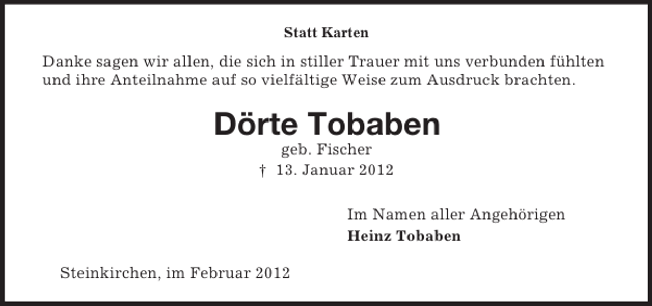 <p>Statt Karten</p><p>Danke sagen wir allen, die sich in stiller Trauer mit uns verbunden fühlten<br />und ihre Anteilnahme auf so vielfältige Weise zum Ausdruck brachten.</p><p>Dörte Tobaben<br />geb. Fischer<br />† 13. Januar 2012<br />Im Namen aller Angehörigen<br />Heinz Tobaben<br />Steinkirchen, im Februar 2012</p>