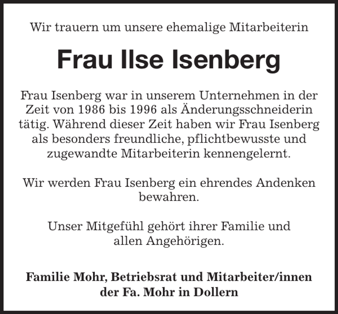 <p>Wir trauern um unsere ehemalige Mitarbeiterin<br />Frau Ilse Isenberg<br />Frau Isenberg war in unserem Unternehmen in der Zeit von 1986 bis 1996 als Änderungsschneiderin<br />tätig. Während dieser Zeit haben wir Frau Isenberg als besonders freundliche, pflichtbewusste und<br />zugewandte Mitarbeiterin kennengelernt.</p>
<p>Wir werden Frau Isenberg ein ehrendes Andenken<br />bewahren.</p>
<p>Unser Mitgefühl gehört ihrer Familie und<br />allen Angehörigen.</p>
<p>Familie Mohr, Betriebsrat und Mitarbeiter/innen<br />der Fa. Mohr in Dollern</p>