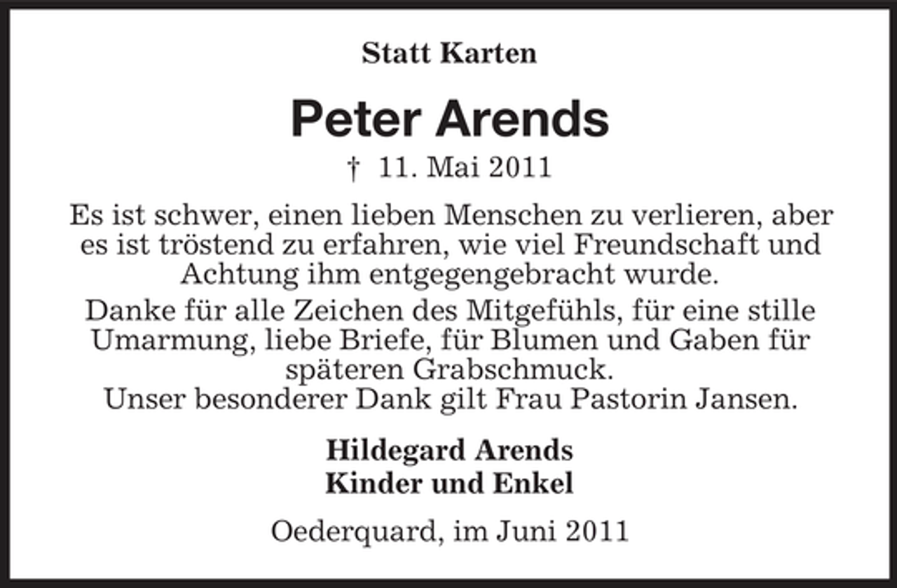 <p>Statt Karten</p><p>Peter Arends<br />† 11. Mai 2011 Es ist schwer, einen lieben Menschen zu verlieren, aber es ist tröstend zu erfahren, wie viel Freundschaft und Achtung ihm entgegengebracht wurde. Danke für alle Zeichen des Mitgefühls, für eine stille Umarmung, liebe Briefe, für Blumen und Gaben für späteren Grabschmuck. Unser besonderer Dank gilt Frau Pastorin Jansen. Hildegard Arends Kinder und Enkel Oederquard, im Juni 2011</p>