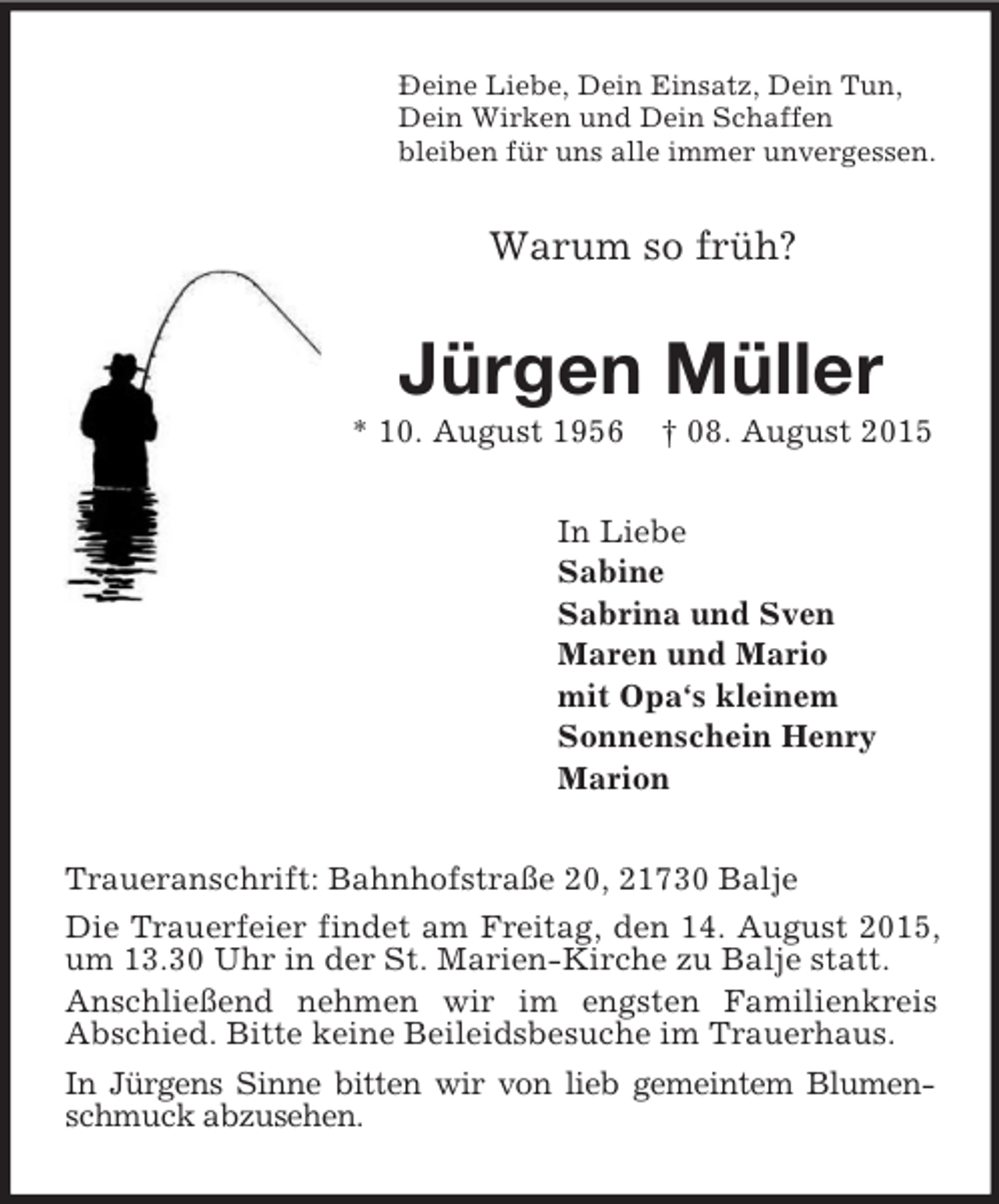 <p>Ðeine Liebe, Dein Einsatz, Dein Tun,<br />Dein Wirken und Dein Schaffen<br />bleiben für uns alle immer unvergessen.<br />Warum so früh?<br />Jürgen Müller<br />* 10. August 1956 † 08. August 2015<br />In Liebe<br />Sabine<br />Sabrina und Sven<br />Maren und Mario<br />mit Opa‘s kleinem<br />Sonnenschein Henry<br />Marion<br />Traueranschrift: Bahnhofstraße 20, 21730 Balje<br />Die Trauerfeier findet am Freitag, den 14. August 2015, um 13.30 Uhr in der St. Marien-Kirche zu Balje statt.<br />Anschließend nehmen wir im engsten Familienkreis<br />Abschied. Bitte keine Beileidsbesuche im Trauerhaus.<br />In Jürgens Sinne bitten wir von lieb gemeintem Blumen-<br />schmuck abzusehen.</p>