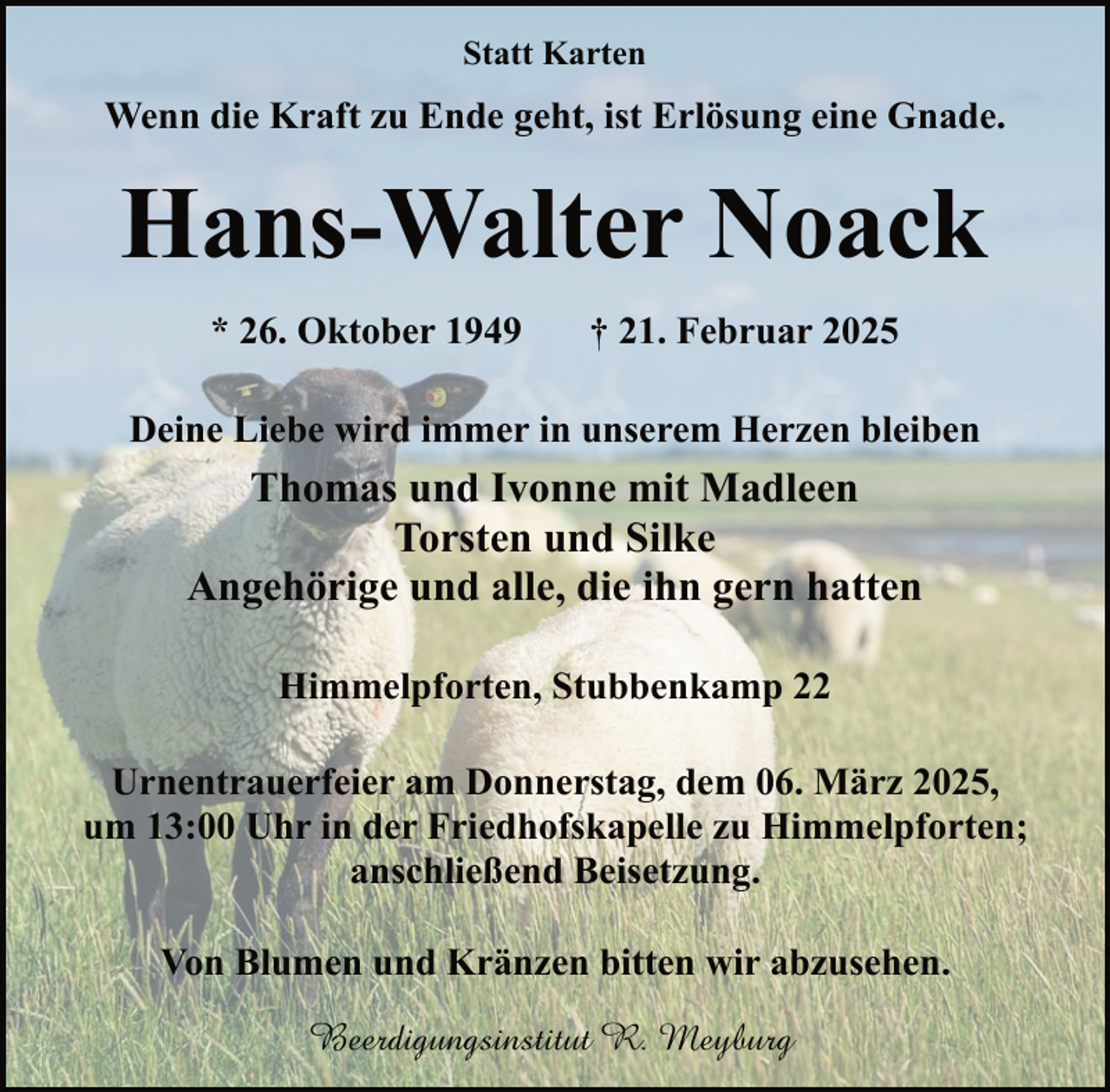 <p>Statt Karten</p><p>Wenn die Kraft zu Ende geht, ist Erlösung eine Gnade.</p><p>Hans-Walter Noack<br />* 26. Oktober 1949</p><p>† 21. Februar 2025</p><p>Deine Liebe wird immer in unserem Herzen bleiben</p><p>Thomas und Ivonne mit Madleen<br />Torsten und Silke<br />Angehörige und alle, die ihn gern hatten<br />Himmelpforten, Stubbenkamp 22<br />Urnentrauerfeier am Donnerstag, dem 06. März 2025,<br />um 13:00 Uhr in der Friedhofskapelle zu Himmelpforten;<br />anschließend Beisetzung.<br />Von Blumen und Kränzen bitten wir abzusehen.<br />Beerdigungsinstitut R. Meyburg</p>