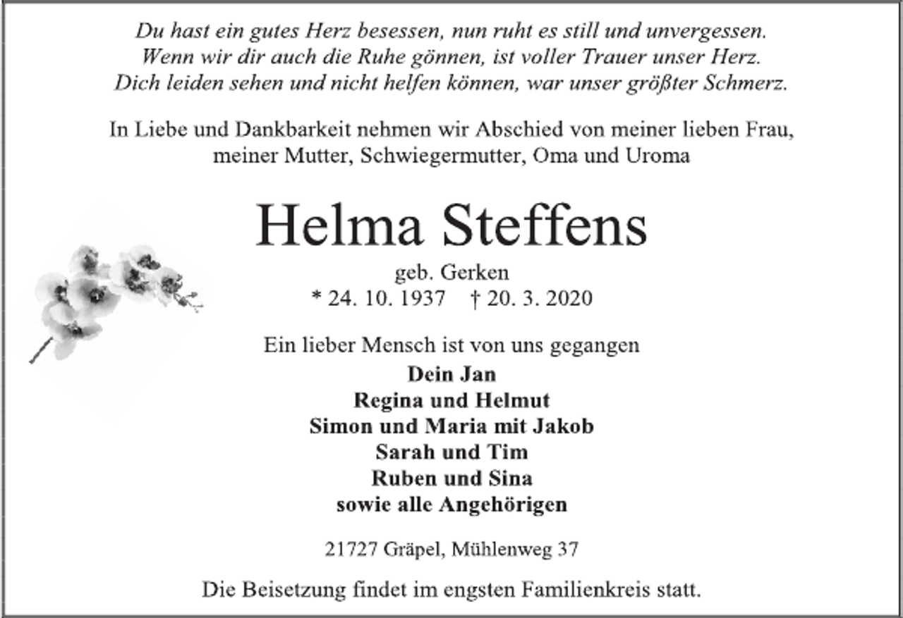 <p>Du hast ein gutes Herz besessen, nun ruht es still und unvergessen.<br />Wenn wir dir auch die Ruhe gönnen, ist voller Trauer unser Herz.<br />Dich leiden sehen und nicht helfen können, war unser größter Schmerz.<br />In Liebe und Dankbarkeit nehmen wir Abschied von meiner lieben Frau,<br />meiner Mutter, Schwiegermutter, Oma und Uroma<br />Helma Steffens<br />geb. Gerken<br />* 24. 10. 1937 † 20. 3. 2020<br />Ein lieber Mensch ist von uns gegangen<br />Dein Jan<br />Regina und Helmut<br />Simon und Maria mit Jakob<br />Sarah und Tim<br />Ruben und Sina<br />sowie alle Angehörigen<br />21727 Gräpel, Mühlenweg 37<br />Die Beisetzung findet im engsten Familienkreis statt.</p>