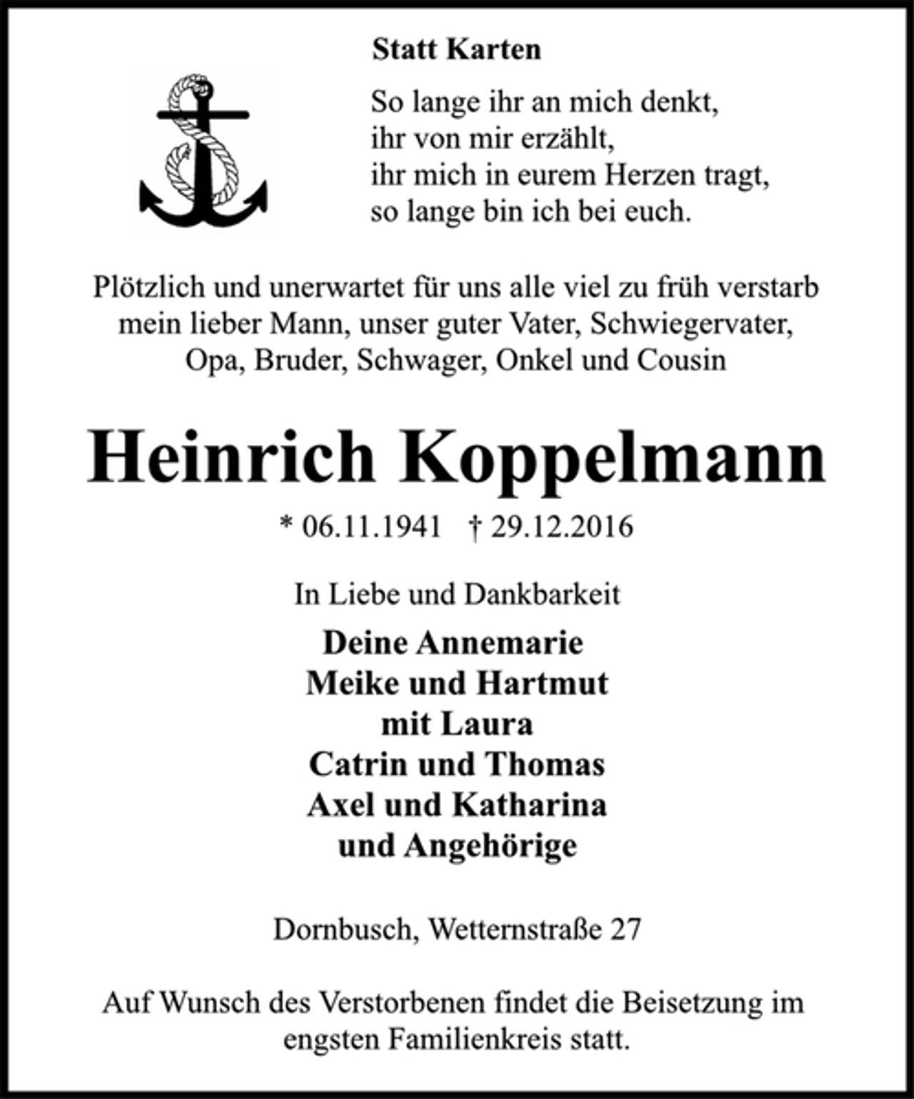 <p>Statt Karten<br />So lange ihr an mich denkt,<br />ihr von mir erzählt,<br />ihr mich in eurem Herzen tragt,<br />so lange bin ich bei euch.<br />Plötzlich und unerwartet für uns alle viel zu früh verstarb<br />mein lieber Mann, unser guter Vater, Schwiegervater,<br />Opa, Bruder, Schwager, Onkel und Cousin<br />Heinrich Koppelmann<br />* 06.11.1941 † 29.12.2016<br />In Liebe und Dankbarkeit<br />Deine Annemarie<br />Meike und Hartmut<br />mit Laura<br />Catrin und Thomas<br />Axel und Katharina<br />und Angehörige<br />Dornbusch, Wetternstraße 27<br />Auf Wunsch des Verstorbenen findet die Beisetzung im<br />engsten Familienkreis statt.</p>