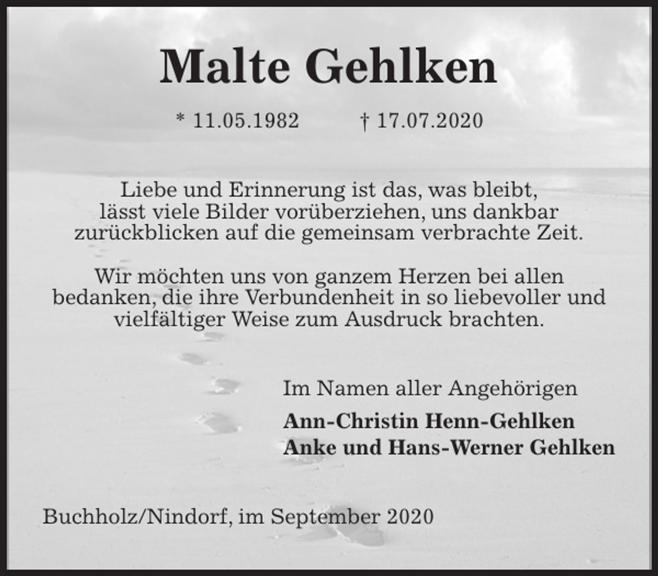 <p>Malte Gehlken<br />* 11.05.1982 † 17.07.2020<br />Liebe und Erinnerung ist das, was bleibt,<br />lässt viele Bilder vorüberziehen, uns dankbar<br />zurückblicken auf die gemeinsam verbrachte Zeit.</p>
<p>Wir möchten uns von ganzem Herzen bei allen<br />bedanken, die ihre Verbundenheit in so liebevoller und<br />vielfältiger Weise zum Ausdruck brachten.<br />Im Namen aller Angehörigen<br />Ann-Christin Henn-Gehlken<br />Anke und Hans-Werner Gehlken<br />Buchholz/Nindorf, im September 2020</p>