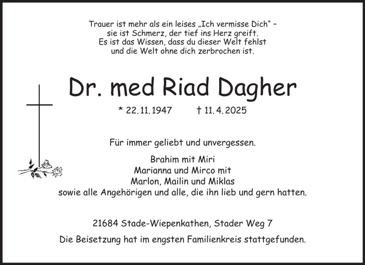 <p>Trauer ist mehr als ein leises „Ich vermisse Dich“ -<br />sie ist Schmerz, der tief ins Herz greift.<br />Es ist das Wissen, dass du dieser Welt fehlst<br />und die Welt ohne dich zerbrochen ist.<br />Dr. med Riad Dagher<br />* 22. 11. 1947 † 11. 4. 2025<br />Für immer geliebt und unvergessen.<br />Brahim mit Miri<br />Marianna und Mirco mit<br />Marlon, Mailin und Miklas<br />sowie alle Angehörigen und alle, die ihn lieb und gern hatten.<br />21684 Stade-Wiepenkathen, Stader Weg 7<br />Die Beisetzung hat im engsten Familienkreis stattgefunden.</p>