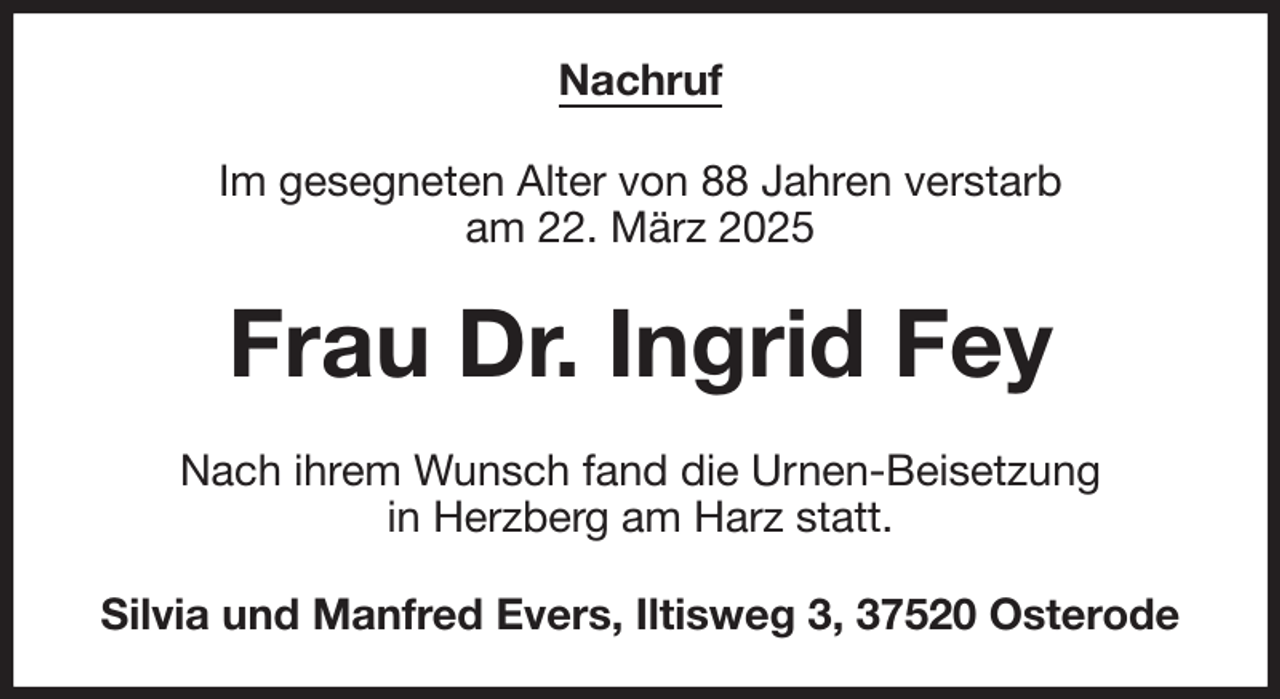 <p>Nachruf<br />Im gesegneten Alter von 88 Jahren verstarb<br />am 22. März 2025<br />Frau Dr. Ingrid Fey<br />Nach ihrem Wunsch fand die Urnen-Beisetzung<br />in Herzberg am Harz statt.<br />Silvia und Manfred Evers, Iltisweg 3, 37520 Osterode</p>