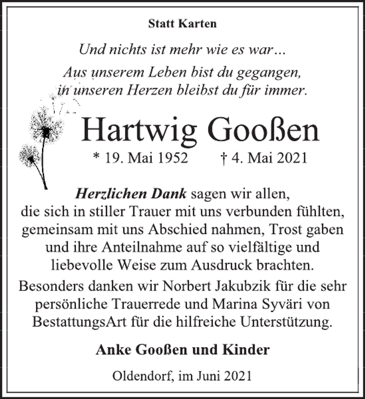 <p>Statt Karten<br />Und nichts ist mehr wie es war…<br />Aus unserem Leben bist du gegangen,<br />in unseren Herzen bleibst du für immer.<br />Hartwig Gooßen<br />* 19. Mai 1952 † 4. Mai 2021<br />Herzlichen Dank sagen wir allen,<br />die sich in stiller Trauer mit uns verbunden fühlten, gemeinsam mit uns Abschied nahmen, Trost gaben und ihre Anteilnahme auf so vielfältige und liebevolle Weise zum Ausdruck brachten.<br />Besonders danken wir Norbert Jakubzik für die sehr persönliche Trauerrede und Marina Syväri von BestattungsArt für die hilfreiche Unterstützung.<br />Anke Gooßen und Kinder<br />Oldendorf, im Juni 2021</p>