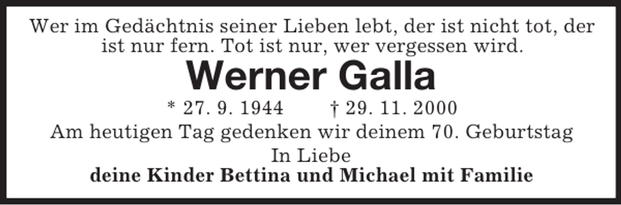 <p>Wer im Gedächtnis seiner Lieben lebt, der ist nicht tot, der ist nur fern. Tot ist nur, wer vergessen wird.<br />Werner Galla<br />* 27. 9. 1944 † 29. 11. 2000<br />Am heutigen Tag gedenken wir deinem 70. Geburtstag<br />In Liebe<br />deine Kinder Bettina und Michael mit Familie</p>