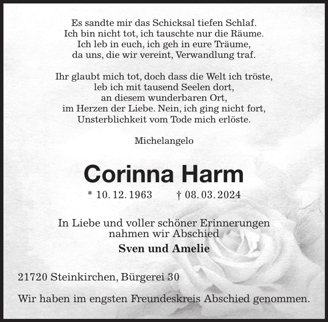 <p>Es sandte mir das Schicksal tiefen Schlaf.<br />Ich bin nicht tot, ich tauschte nur die Räume.<br />Ich leb in euch, ich geh in eure Träume,<br />da uns, die wir vereint, Verwandlung traf.</p><p>Ihr glaubt mich tot, doch dass die Welt ich tröste,<br />leb ich mit tausend Seelen dort,<br />an diesem wunderbaren Ort,<br />im Herzen der Liebe. Nein, ich ging nicht fort,<br />Unsterblichkeit vom Tode mich erlöste.</p><p>Michelangelo<br />Corinna Harm<br />* 10. 12. 1963 † 08. 03. 2024<br />In Liebe und voller schöner Erinnerungen<br />nahmen wir Abschied<br />Sven und Amelie<br />21720 Steinkirchen, Bürgerei 30</p><p>Wir haben im engsten Freundeskreis Abschied genommen.</p>