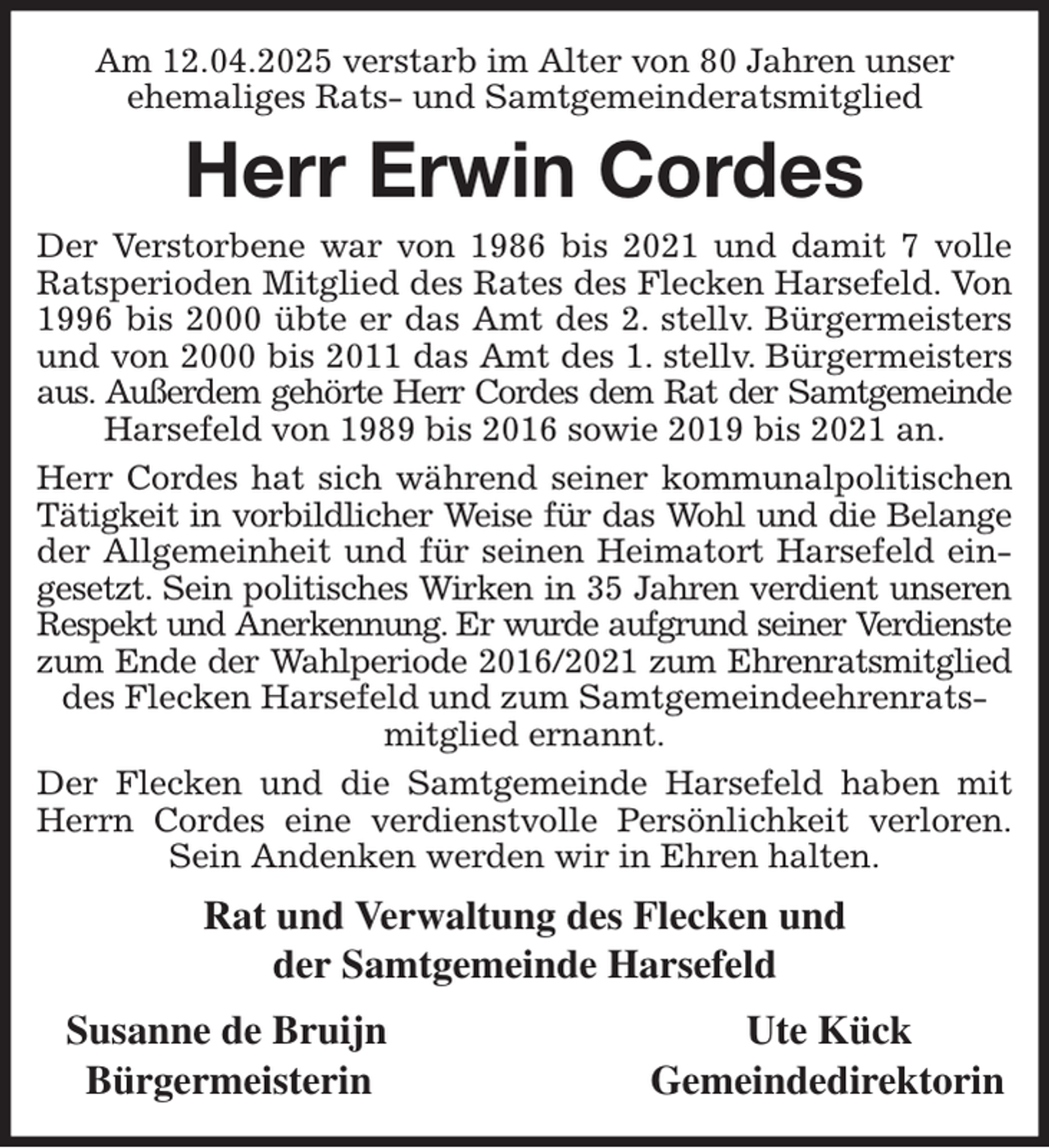 <p>Am 12.04.2025 verstarb im Alter von 80 Jahren unser<br />ehemaliges Rats- und Samtgemeinderatsmitglied<br />Herr Erwin Cordes<br />Der Verstorbene war von 1986 bis 2021 und damit 7 volle<br />Ratsperioden Mitglied des Rates des Flecken Harsefeld. Von<br />1996 bis 2000 übte er das Amt des 2. stellv. Bürgermeisters<br />und von 2000 bis 2011 das Amt des 1. stellv. Bürgermeisters<br />aus. Außerdem gehörte Herr Cordes dem Rat der Samtgemeinde<br />Harsefeld von 1989 bis 2016 sowie 2019 bis 2021 an.<br />Herr Cordes hat sich während seiner kommunalpolitischen<br />Tätigkeit in vorbildlicher Weise für das Wohl und die Belange<br />der Allgemeinheit und für seinen Heimatort Harsefeld ein-<br />gesetzt. Sein politisches Wirken in 35 Jahren verdient unseren<br />Respekt und Anerkennung. Er wurde aufgrund seiner Verdienste<br />zum Ende der Wahlperiode 2016/2021 zum Ehrenratsmitglied<br />des Flecken Harsefeld und zum Samtgemeindeehrenratsmitglied ernannt.<br />Der Flecken und die Samtgemeinde Harsefeld haben mit<br />Herrn Cordes eine verdienstvolle Persönlichkeit verloren.<br />Sein Andenken werden wir in Ehren halten.<br />Rat und Verwaltung des Flecken und<br />der Samtgemeinde Harsefeld<br />Susanne de Bruijn Ute Kück<br />Bürgermeisterin Gemeindedirektorin</p>