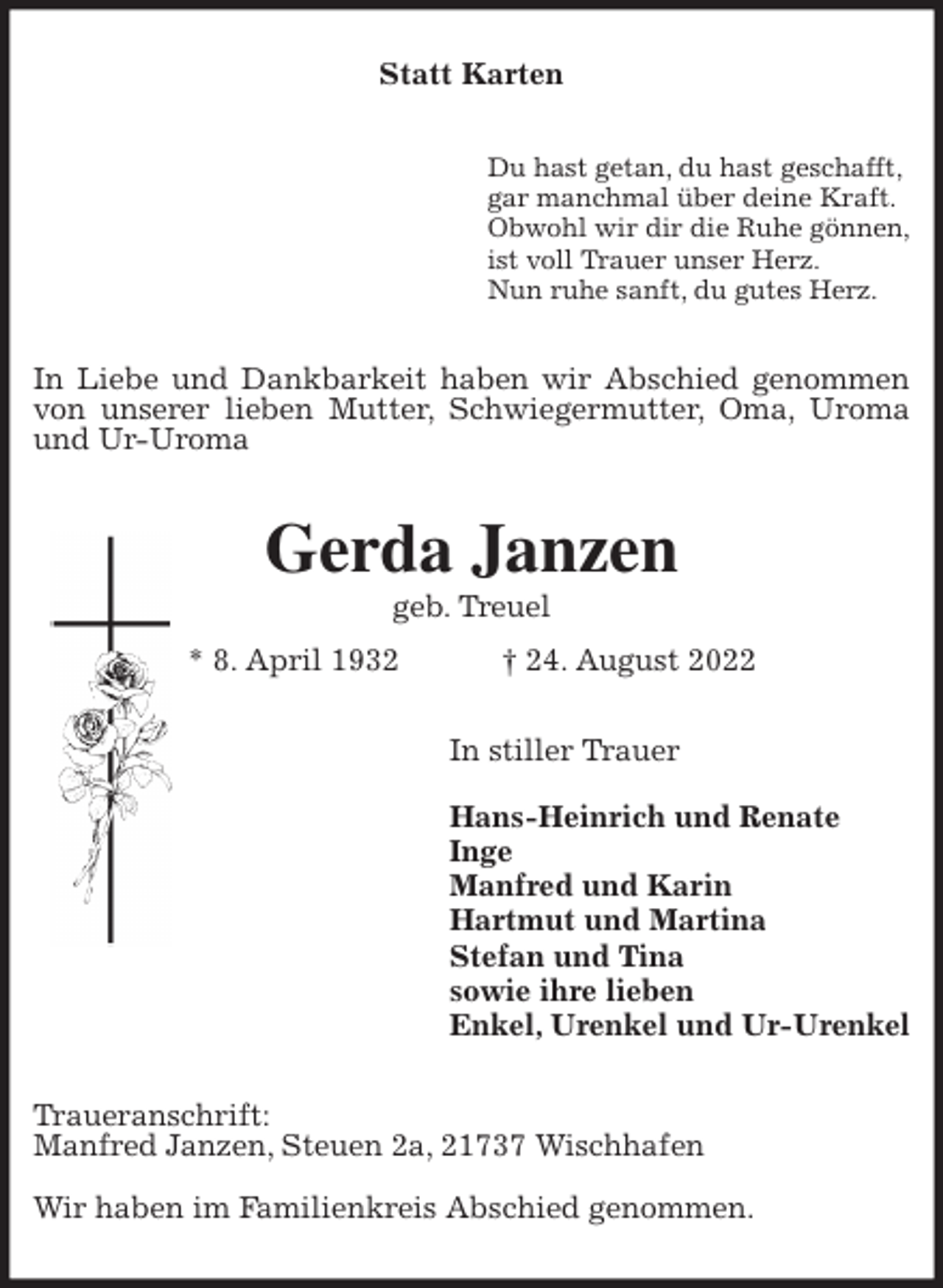 <p>Statt Karten<br />Du hast getan, du hast geschafft,<br />gar manchmal über deine Kraft.<br />Obwohl wir dir die Ruhe gönnen,<br />ist voll Trauer unser Herz.<br />Nun ruhe sanft, du gutes Herz.<br />In Liebe und Dankbarkeit haben wir Abschied genommen von unserer lieben Mutter, Schwiegermutter, Oma, Uroma und Ur-Uroma<br />Gerda Janzen<br />geb. Treuel<br />* 8. April 1932 † 24. August 2022<br />In stiller Trauer</p><p>Hans-Heinrich und Renate<br />Inge<br />Manfred und Karin<br />Hartmut und Martina<br />Stefan und Tina<br />sowie ihre lieben<br />Enkel, Urenkel und Ur-Urenkel<br />Traueranschrift:<br />Manfred Janzen, Steuen 2a, 21737 Wischhafen</p><p>Wir haben im Familienkreis Abschied genommen.</p>