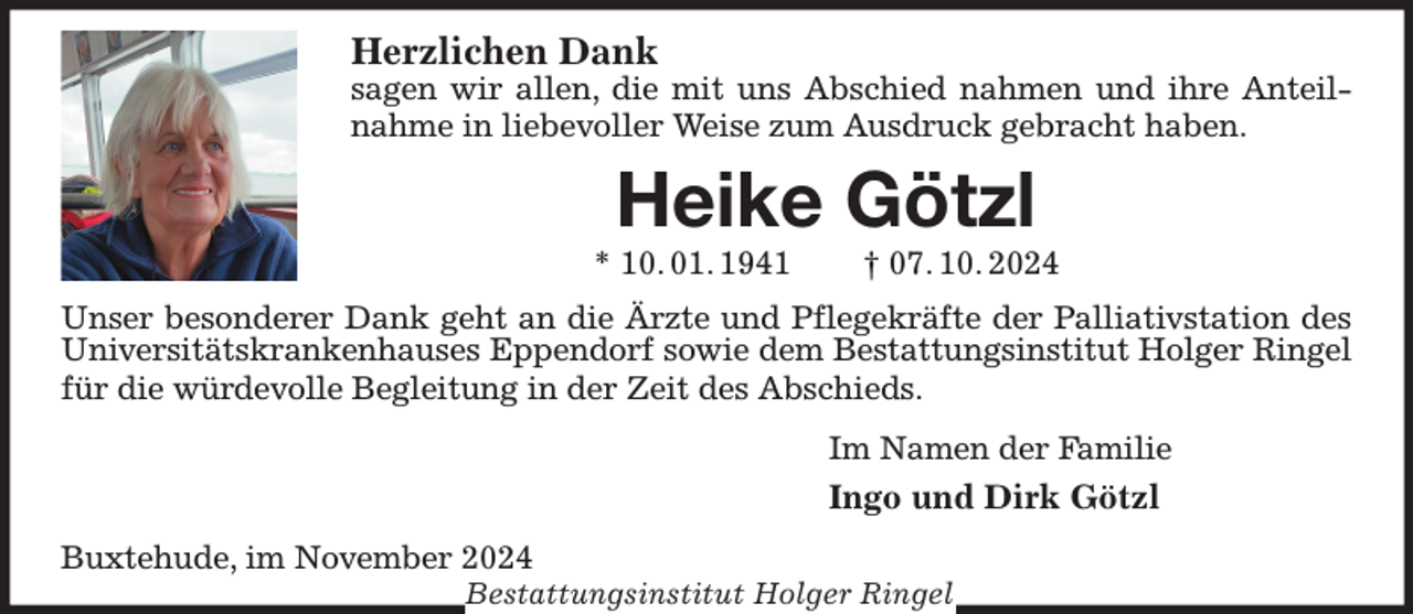 <p>Herzlichen Dank<br />sagen wir allen, die mit uns Abschied nahmen und ihre Anteilnahme in liebevoller Weise zum Ausdruck gebracht haben.<br />Heike Götzl<br />* 10. 01. 1941 † 07. 10. 2024<br />Unser besonderer Dank geht an die Ärzte und Pflegekräfte der Palliativstation des Universitätskrankenhauses Eppendorf sowie dem Bestattungsinstitut Holger Ringel für die würdevolle Begleitung in der Zeit des Abschieds.<br />Im Namen der Familie<br />Ingo und Dirk Götzl<br />Buxtehude, im November 2024<br />Bestattungsinstitut Holger Ringel</p>