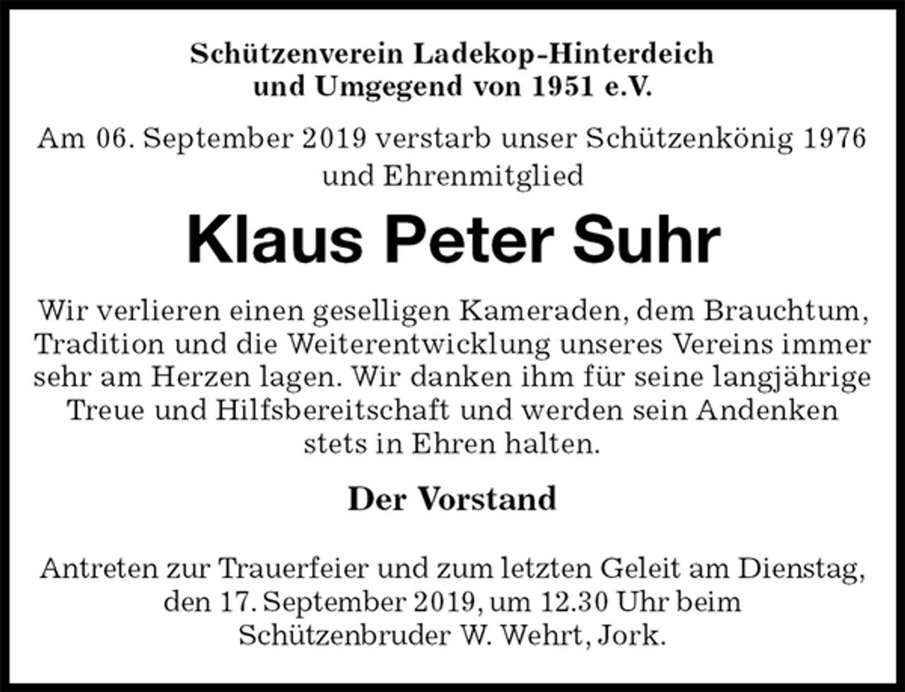 <p>Schützenverein Ladekop-Hinterdeich<br />und Umgegend von 1951 e.V.<br />Am 06. September 2019 verstarb unser Schützenkönig 1976<br />und Ehrenmitglied<br />Klaus Peter Suhr<br />Der Vorstand</p>
<p>Antreten zur Trauerfeier und zum letzten Geleit am Dienstag, den 17. September 2019, um 12.30 Uhr beim<br />Schützenbruder W. Wehrt, Jork.<br />Wir verlieren einen geselligen Kameraden, dem Brauchtum,<br />Tradition und die Weiterentwicklung unseres Vereins immer sehr am Herzen lagen. Wir danken ihm für seine langjährige Treue und Hilfsbereitschaft und werden sein Andenken stets in Ehren halten.</p>