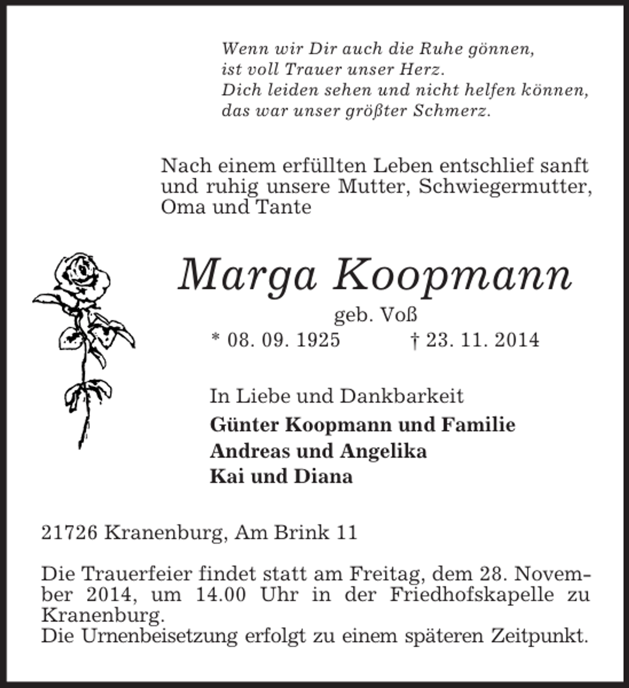<p>Wenn wir Dir auch die Ruhe gönnen,<br />ist voll Trauer unser Herz.<br />Dich leiden sehen und nicht helfen können,<br />das war unser größter Schmerz.<br />Nach einem erfüllten Leben entschlief sanft und ruhig unsere Mutter, Schwiegermutter, Oma und Tante<br />Marga Koopmann<br />geb. Voß<br />* 08. 09. 1925 † 23. 11. 2014<br />In Liebe und Dankbarkeit<br />Günter Koopmann und Familie<br />Andreas und Angelika<br />Kai und Diana<br />21726 Kranenburg, Am Brink 11</p><p>Die Trauerfeier findet statt am Freitag, dem 28. November 2014, um 14.00 Uhr in der Friedhofskapelle zu<br />Kranenburg.<br />Die Urnenbeisetzung erfolgt zu einem späteren Zeitpunkt.</p>
