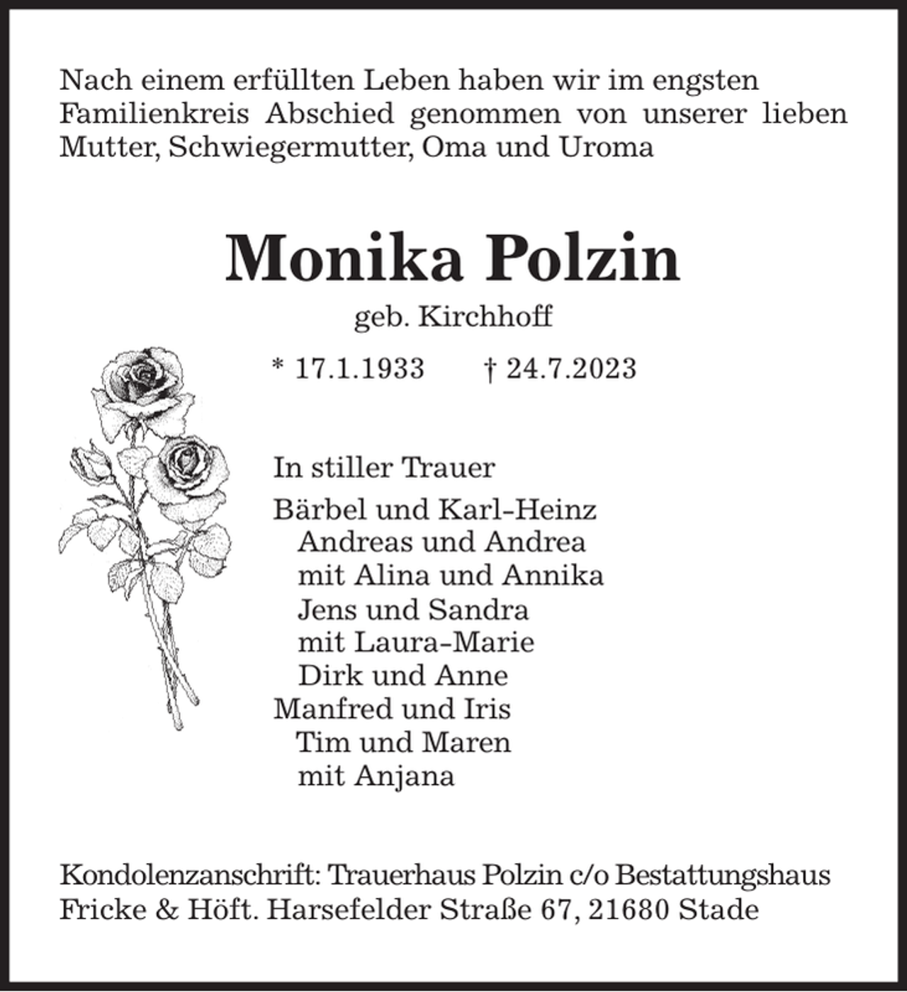 <p>Nach einem erfüllten Leben haben wir im engsten<br />Familienkreis Abschied genommen von unserer lieben Mutter, Schwiegermutter, Oma und Uroma<br />Monika Polzin<br />geb. Kirchhoff<br />* 17.1.1933 † 24.7.2023<br />In stiller Trauer<br />Bärbel und Karl-Heinz<br />Andreas und Andrea<br />mit Alina und Annika<br />Jens und Sandra<br />mit Laura-Marie<br />Dirk und Anne<br />Manfred und Iris<br />Tim und Maren<br />mit Anjana<br />Kondolenzanschrift: Trauerhaus Polzin c/o Bestattungshaus<br />Fricke &amp; Höft. Harsefelder Straße 67, 21680 Stade</p>