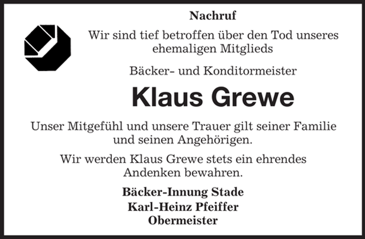 <p>Nachruf<br />Wir sind tief betroffen über den Tod unseres<br />ehemaligen Mitglieds<br />Bäcker- und Konditormeister</p><p>Klaus Grewe<br />Unser Mitgefühl und unsere Trauer gilt seiner Familie<br />und seinen Angehörigen.<br />Wir werden Klaus Grewe stets ein ehrendes<br />Andenken bewahren.<br />Bäcker-Innung Stade<br />Karl-Heinz Pfeiffer<br />Obermeister</p>