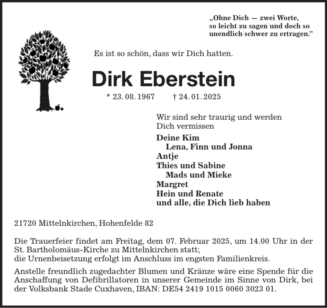 <p>„Ohne Dich — zwei Worte,<br />so leicht zu sagen und doch so<br />unendlich schwer zu ertragen.”<br />Es ist so schön, dass wir Dich hatten.<br />Dirk Eberstein<br />* 23. 08. 1967 † 24. 01. 2025<br />Wir sind sehr traurig und werden<br />Dich vermissen<br />Deine Kim<br />Lena, Finn und Jonna<br />Antje<br />Thies und Sabine<br />Mads und Mieke<br />Margret<br />Hein und Renate<br />und alle, die Dich lieb haben<br />21720 Mittelnkirchen, Hohenfelde 82</p><p>Die Trauerfeier findet am Freitag, dem 07. Februar 2025, um 14.00 Uhr in der St. Bartholomäus-Kirche zu Mittelnkirchen statt;<br />die Urnenbeisetzung erfolgt im Anschluss im engsten Familienkreis.<br />Anstelle freundlich zugedachter Blumen und Kränze wäre eine Spende für die Anschaffung von Defibrillatoren in unserer Gemeinde im Sinne von Dirk, bei der Volksbank Stade Cuxhaven, IBAN: DE54 2419 1015 0060 3023 01.</p>