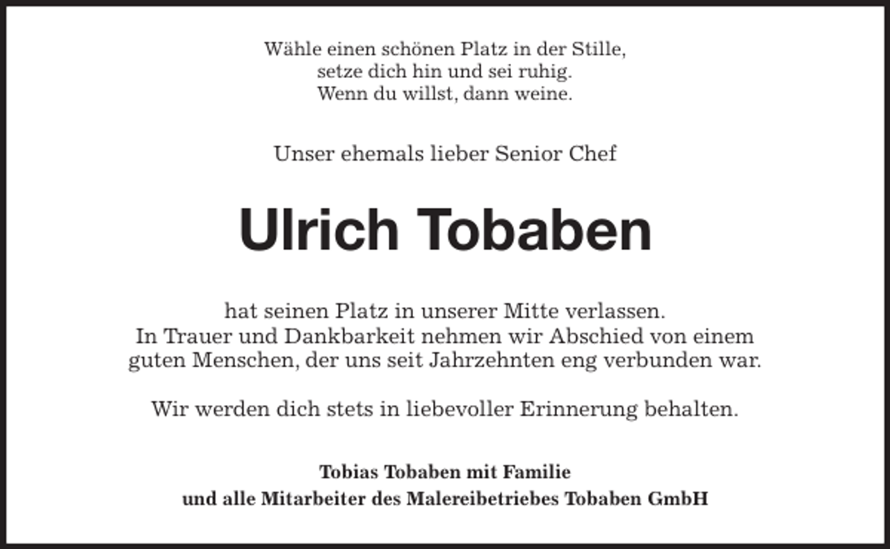 <p>Wähle einen schönen Platz in der Stille,<br />setze dich hin und sei ruhig.<br />Wenn du willst, dann weine.<br />Unser ehemals lieber Senior Chef<br />Ulrich Tobaben<br />hat seinen Platz in unserer Mitte verlassen.<br />In Trauer und Dankbarkeit nehmen wir Abschied von einem<br />guten Menschen, der uns seit Jahrzehnten eng verbunden war.</p>
<p>Wir werden dich stets in liebevoller Erinnerung behalten.<br />Tobias Tobaben mit Familie<br />und alle Mitarbeiter des Malereibetriebes Tobaben GmbH</p>