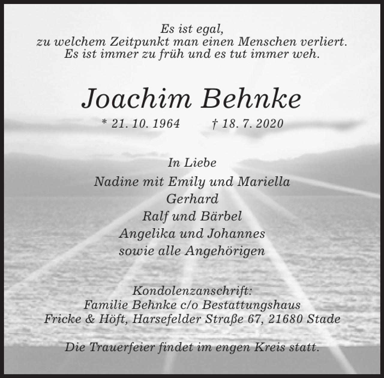 <p>Es ist egal,<br />zu welchem Zeitpunkt man einen Menschen verliert.<br />Es ist immer zu früh und es tut immer weh.<br />Joachim Behnke<br />* 21. 10. 1964 † 18. 7. 2020<br />In Liebe<br />Nadine mit Emily und Mariella<br />Gerhard<br />Ralf und Bärbel<br />Angelika und Johannes<br />sowie alle Angehörigen<br />Kondolenzanschrift:<br />Familie Behnke c/o Bestattungshaus<br />Fricke &amp; Höft, Harsefelder Straße 67, 21680 Stade</p>
<p>Die Trauerfeier findet im engen Kreis statt.</p>