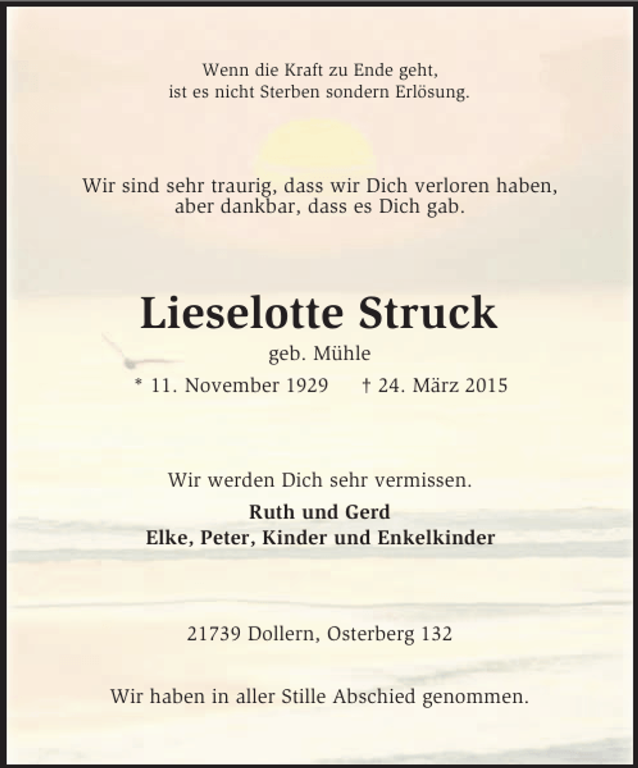 <p>Wenn die Kraft zu Ende geht,<br />ist es nicht Sterben sondern Erlösung.<br />Wir sind sehr traurig, dass wir Dich verloren haben,<br />aber dankbar, dass es Dich gab.<br />Lieselotte Struck<br />geb. Mühle<br />* 11. November 1929 † 24. März 2015<br />Wir werden Dich sehr vermissen.<br />Ruth und Gerd<br />Elke, Peter, Kinder und Enkelkinder<br />21739 Dollern, Osterberg 132</p><p>Wir haben in aller Stille Abschied genommen.</p>