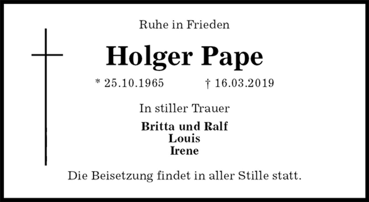 <p>Ruhe in Frieden<br />Holger Pape<br />* 25.10.1965 † 16.03.2019<br />In stiller Trauer<br />Britta und Ralf<br />Louis<br />Irene<br />Die Beisetzung findet in aller Stille statt.</p>