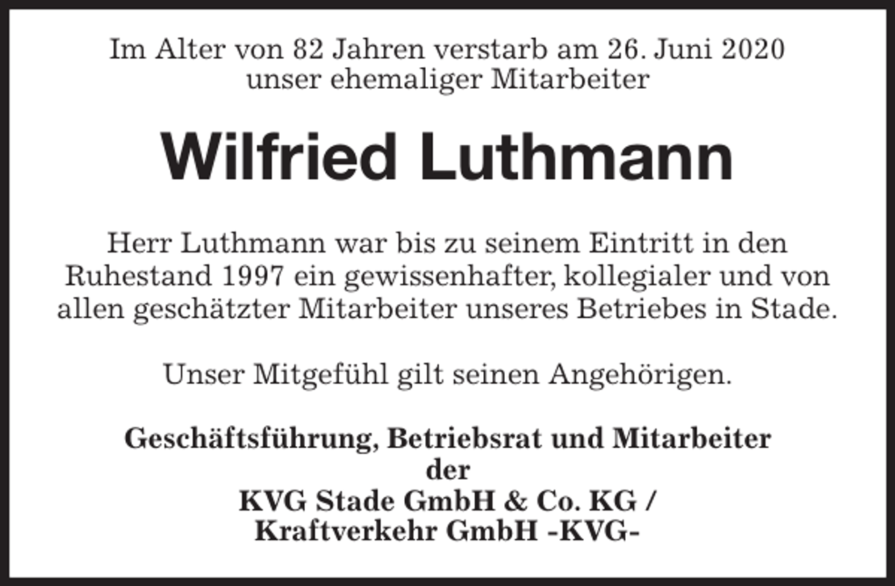 <p>Im Alter von 82 Jahren verstarb am 26. Juni 2020<br />unser ehemaliger Mitarbeiter<br />Wilfried Luthmann<br />Herr Luthmann war bis zu seinem Eintritt in den<br />Ruhestand 1997 ein gewissenhafter, kollegialer und von<br />allen geschätzter Mitarbeiter unseres Betriebes in Stade.</p>
<p>Unser Mitgefühl gilt seinen Angehörigen.<br />Geschäftsführung, Betriebsrat und Mitarbeiter<br />der<br />KVG Stade GmbH &amp; Co. KG /<br />Kraftverkehr GmbH -KVG-</p>