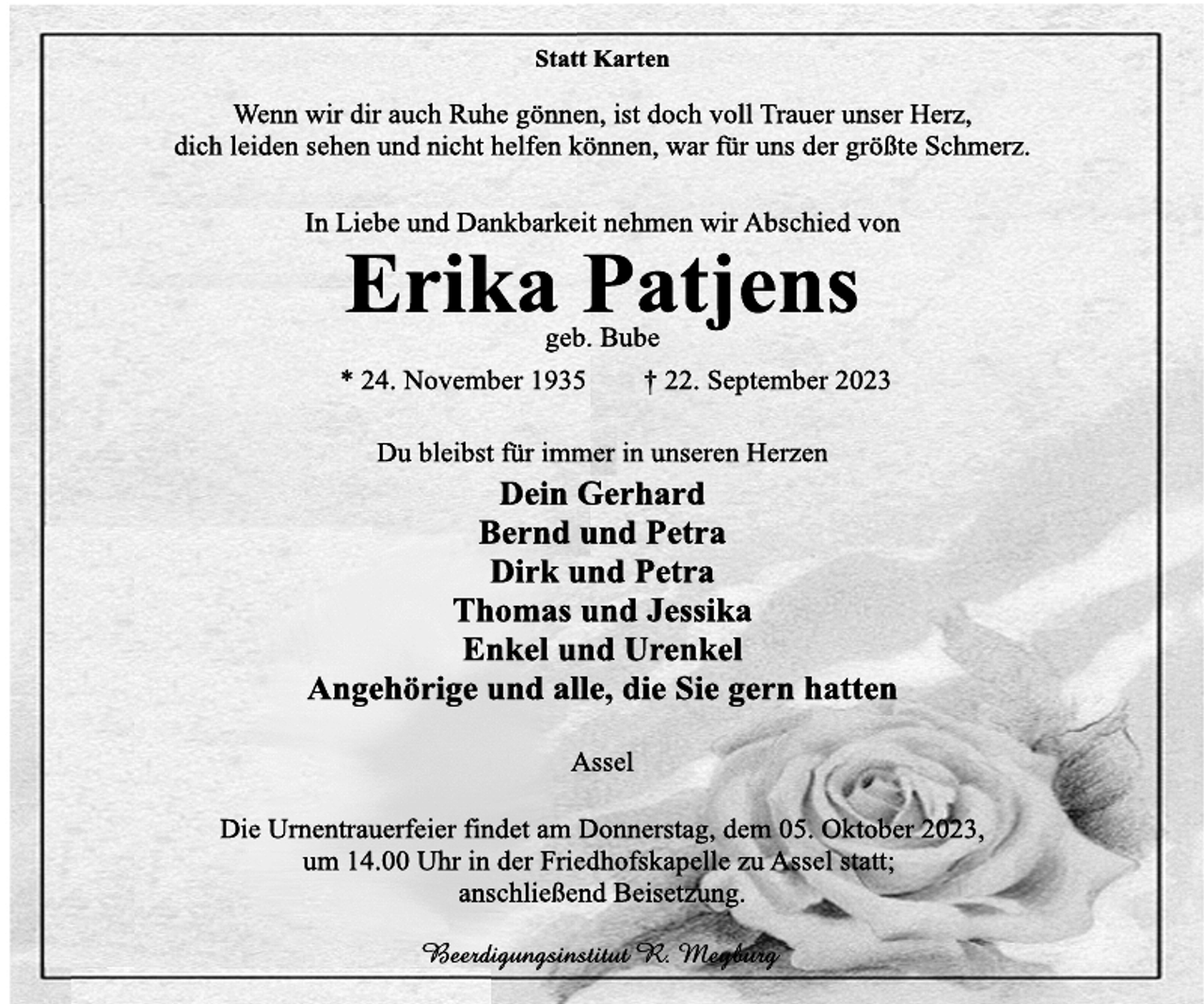 <p>Statt Karten<br />Wenn wir dir auch Ruhe gönnen, ist doch voll Trauer unser Herz,<br />dich leiden sehen und nicht helfen können, war für uns der größte Schmerz.<br />In Liebe und Dankbarkeit nehmen wir Abschied von<br />Erika Patjens<br />geb. Bube<br />* 24. November 1935 † 22. September 2023<br />Du bleibst für immer in unseren Herzen<br />Dein Gerhard<br />Bernd und Petra<br />Dirk und Petra<br />Thomas und Jessika<br />Enkel und Urenkel<br />Angehörige und alle, die Sie gern hatten<br />Assel<br />Die Urnentrauerfeier findet am Donnerstag, dem 05. Oktober 2023,<br />um 14.00 Uhr in der Friedhofskapelle zu Assel statt;<br />anschließend Beisetzung</p>