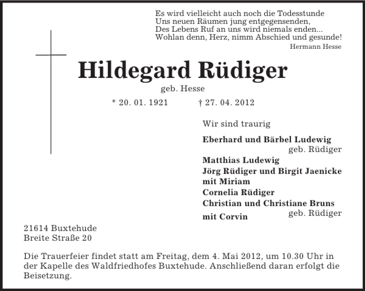 <p>Es wird vielleicht auch noch die Todesstunde<br />Uns neuen Räumen jung entgegensenden,<br />Des Lebens Ruf an uns wird niemals enden...<br />Wohlan denn, Herz, nimm Abschied und gesunde!<br />Hermann Hesse</p><p>Hildegard Rüdiger<br />geb. Hesse<br />* 20. 01. 1921</p><p>† 27. 04. 2012<br />Wir sind traurig<br />Eberhard und Bärbel Ludewig<br />geb. Rüdiger<br />Matthias Ludewig<br />Jörg Rüdiger und Birgit Jaenicke<br />mit Miriam<br />Cornelia Rüdiger<br />Christian und Christiane Bruns<br />geb. Rüdiger<br />mit Corvin</p><p>21614 Buxtehude<br />Breite Straße 20<br />Die Trauerfeier findet statt am Freitag, dem 4. Mai 2012, um 10.30 Uhr in<br />der Kapelle des Waldfriedhofes Buxtehude. Anschließend daran erfolgt die<br />Beisetzung.</p>