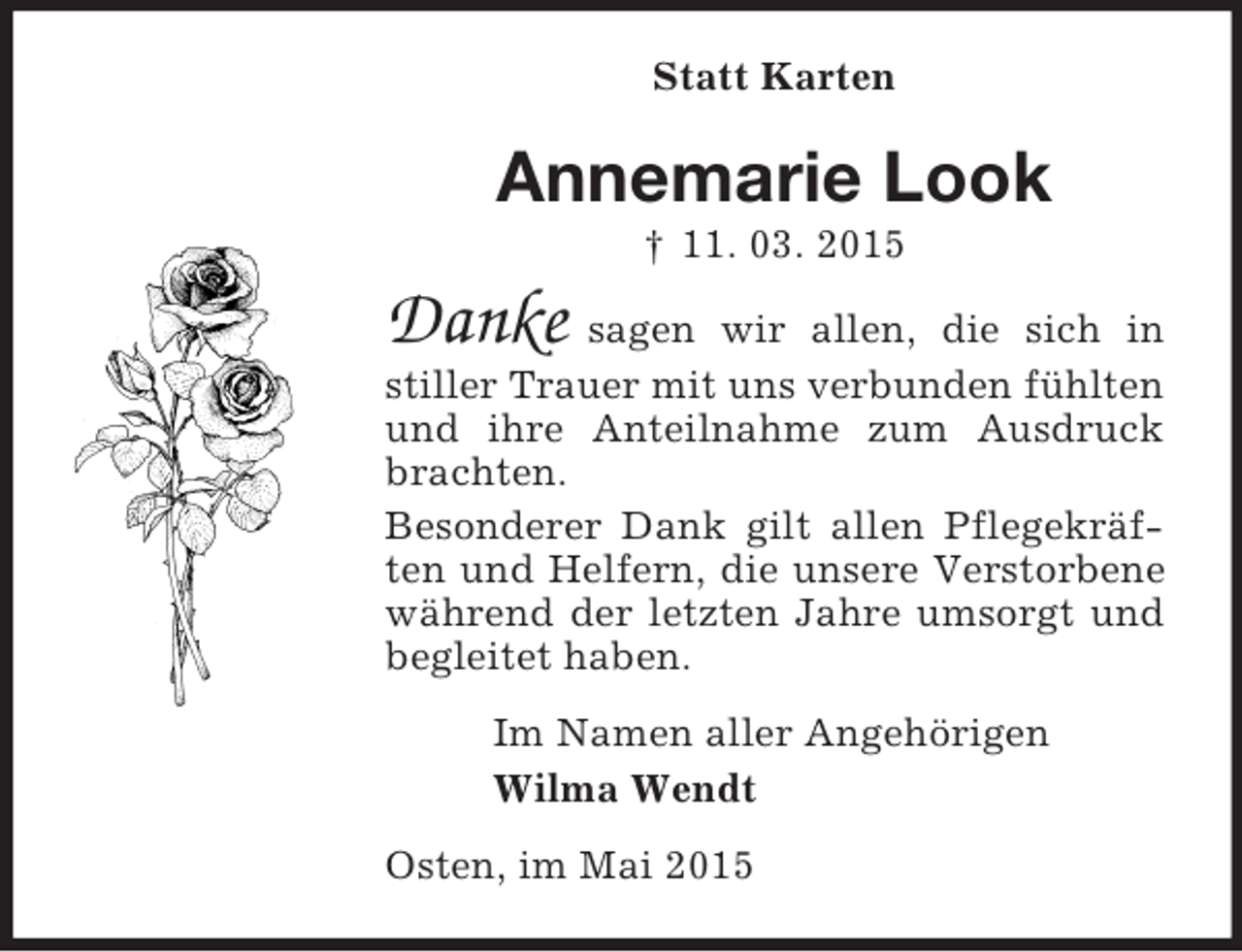 <p>Statt Karten<br />Annemarie Look<br />† 11. 03. 2015<br />Danke sagen wir allen, die sich in stiller Trauer mit uns verbunden fühlten und ihre Anteilnahme zum Ausdruck brachten.<br />Besonderer Dank gilt allen Pflegekräften und Helfern, die unsere Verstorbene während der letzten Jahre umsorgt und begleitet haben.<br />Im Namen aller Angehörigen<br />Wilma Wendt<br />Osten, im Mai 2015</p>