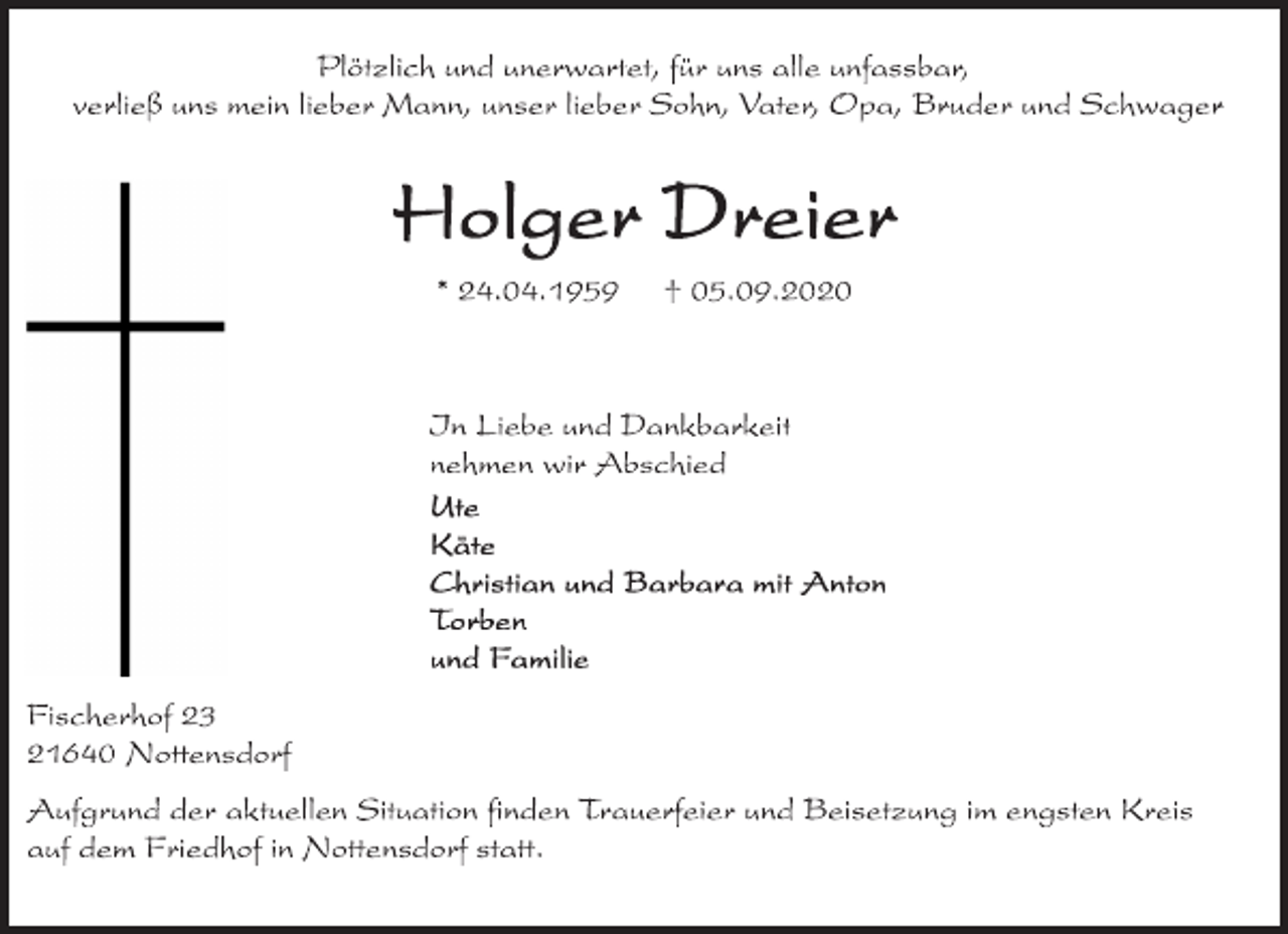 <p>Plötzlich und unerwartet, für uns alle unfassbar,</p>
<p>verließ uns mein lieber Mann, unser lieber Sohn, Vater, Opa, Bruder und Schwager</p>
<p>Holger Dreier</p>
<p>* 24.04.1959 † 05.09.2020</p>
<p>In Liebe und Dankbarkeit</p>
<p>nehmen wir Abschied</p>
<p>Ute</p>
<p>Käte</p>
<p>Christian und Barbara mit Anton</p>
<p>Torben</p>
<p>und Familie</p>
<p>Fischerhof 23</p>
<p>21640<br />Nottensdorf</p>
<p>Aufgrund der aktuellen Situation finden Trauerfeier und Beisetzung im engsten Kreis</p>
<p>auf dem Friedhof in Nottensdorf statt.</p>