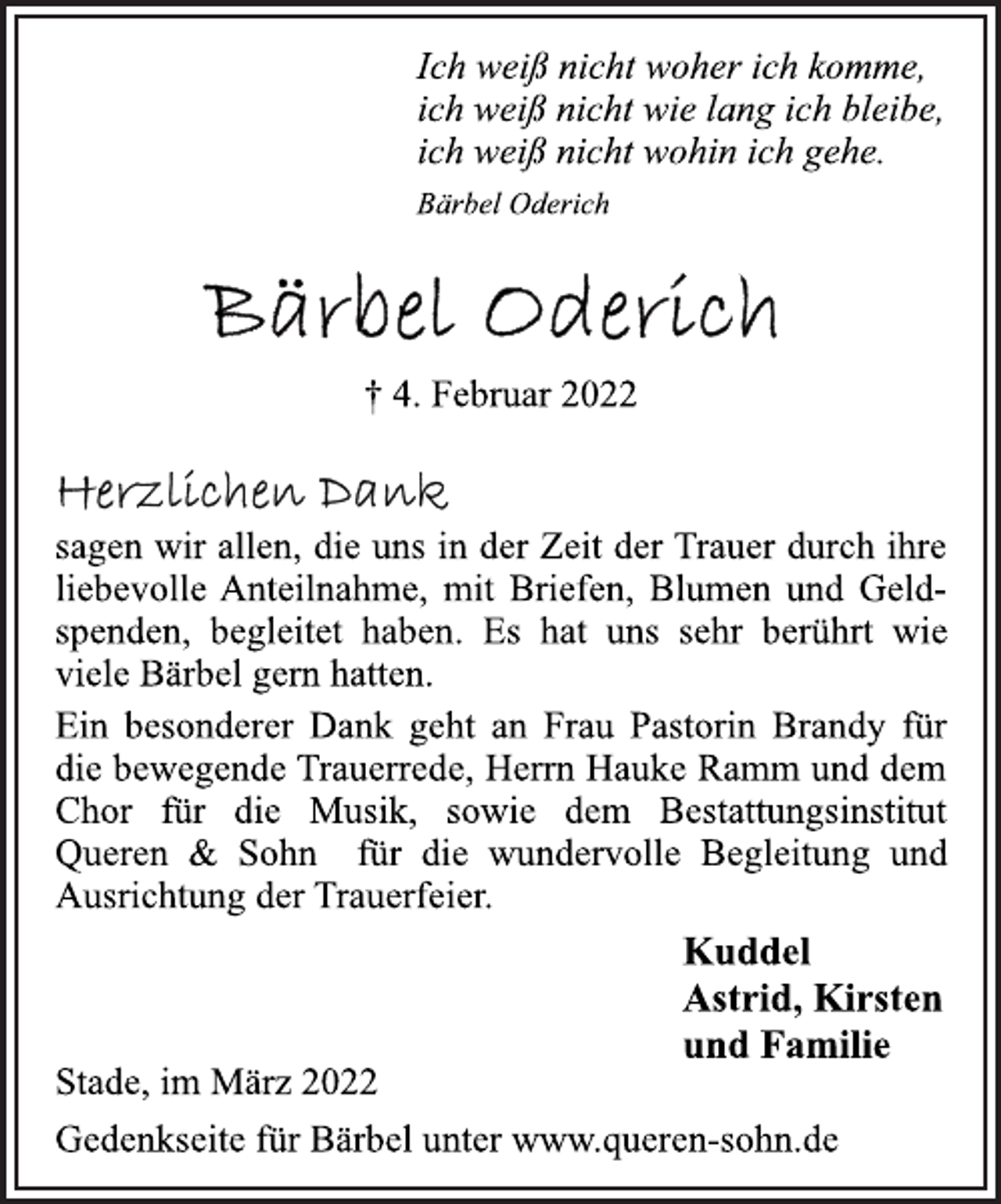 <p>Ich weiß nicht woher ich komme,<br />ich weiß nicht wie lang ich bleibe,<br />ich weiß nicht wohin ich gehe.<br />Bärbel Oderich<br />Bärbel Oderich<br />+ 4. Februar 2022<br />Herzlichen Dank<br />sagen wir allen, die uns in der Zeit der Trauer durch ihre<br />liebevolle Anteilnahme, mit Briefen, Blumen und Geldspenden,<br />begleitet haben. Es hat uns sehr berührt wie<br />viele Bärbel gern hatten.<br />Ein besonderer Dank geht an Frau Pastorin Brandy für<br />die bewegende Trauerrede, Herrn Hauke Ramm und dem<br />Chor für die Musik, sowie dem Bestattungsinstitut<br />Queren &amp; Sohn für die wundervolle Begleitung und<br />Ausrichtung der Trauerfeier.<br />Kuddel<br />Astrid, Kirsten<br />und Familie<br />Stade, im März 2022<br />Gedenkseite für Bärbel unter www.queren-sohn.de</p>