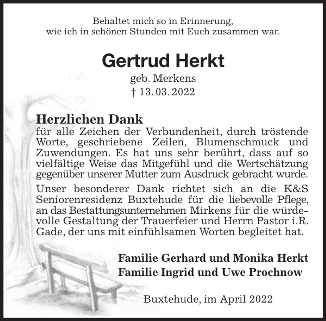 <p>Behaltet mich so in Erinnerung,<br />wie ich in schönen Stunden mit Euch zusammen war.<br />Gertrud Herkt<br />geb. Merkens<br />† 13. 03. 2022<br />Herzlichen Dank<br />für alle Zeichen der Verbundenheit, durch tröstende Worte, geschriebene Zeilen, Blumenschmuck und<br />Zuwendungen. Es hat uns sehr berührt, dass auf so vielfältige Weise das Mitgefühl und die Wertschätzung<br />gegenüber unserer Mutter zum Ausdruck gebracht wurde.<br />Unser besonderer Dank richtet sich an die K&amp;S<br />Seniorenresidenz Buxtehude für die liebevolle Pflege, an das Bestattungsunternehmen Mirkens für die würdevolle Gestaltung der Trauerfeier und Herrn Pastor i.R. Gade, der uns mit einfühlsamen Worten begleitet hat.<br />Familie Gerhard und Monika Herkt<br />Familie Ingrid und Uwe Prochnow<br />Buxtehude, im April 2022</p>