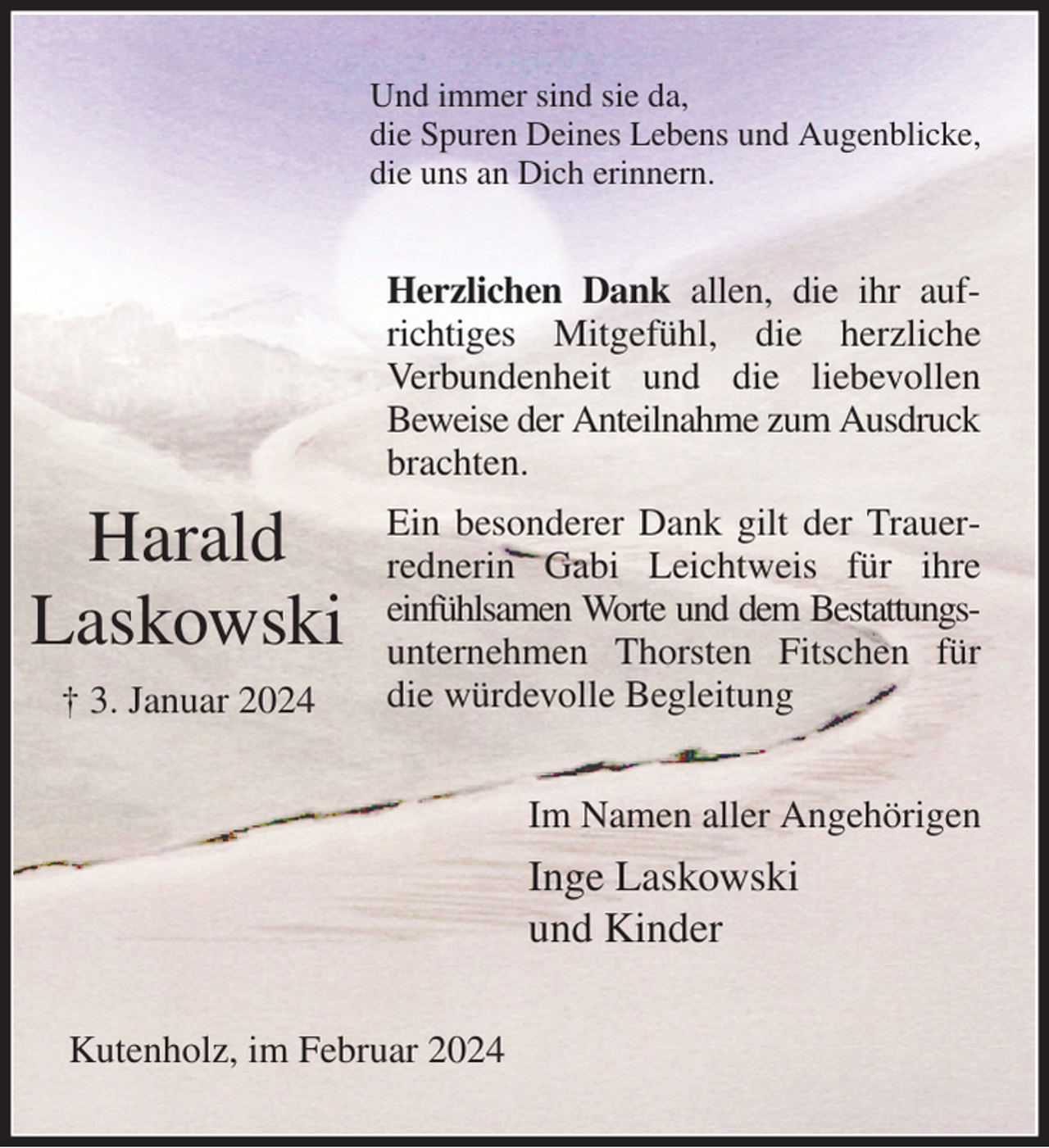 <p>Und immer sind sie da,<br />die Spuren Deines Lebens und Augenblicke,<br />die uns an Dich erinnern.<br />Herzlichen Dank allen, die ihr aufrichtiges Mitgefühl, die herzliche<br />Verbundenheit und die liebevollen<br />Beweise der Anteilnahme zum Ausdruck<br />brachten.<br />Ein besonderer Dank gilt der Trauerrednerin Gabi Leichtweis für ihre<br />einfühlsamen Worte und dem Bestattungs-<br />unternehmen Thorsten Fitschen für die würdevolle Begleitung<br />Im Namen aller Angehörigen<br />Inge Laskowski<br />und Kinder<br />Kutenholz, im Februar 2024</p><p>Harald<br />Laskowski<br />† 3. Januar 2024</p>