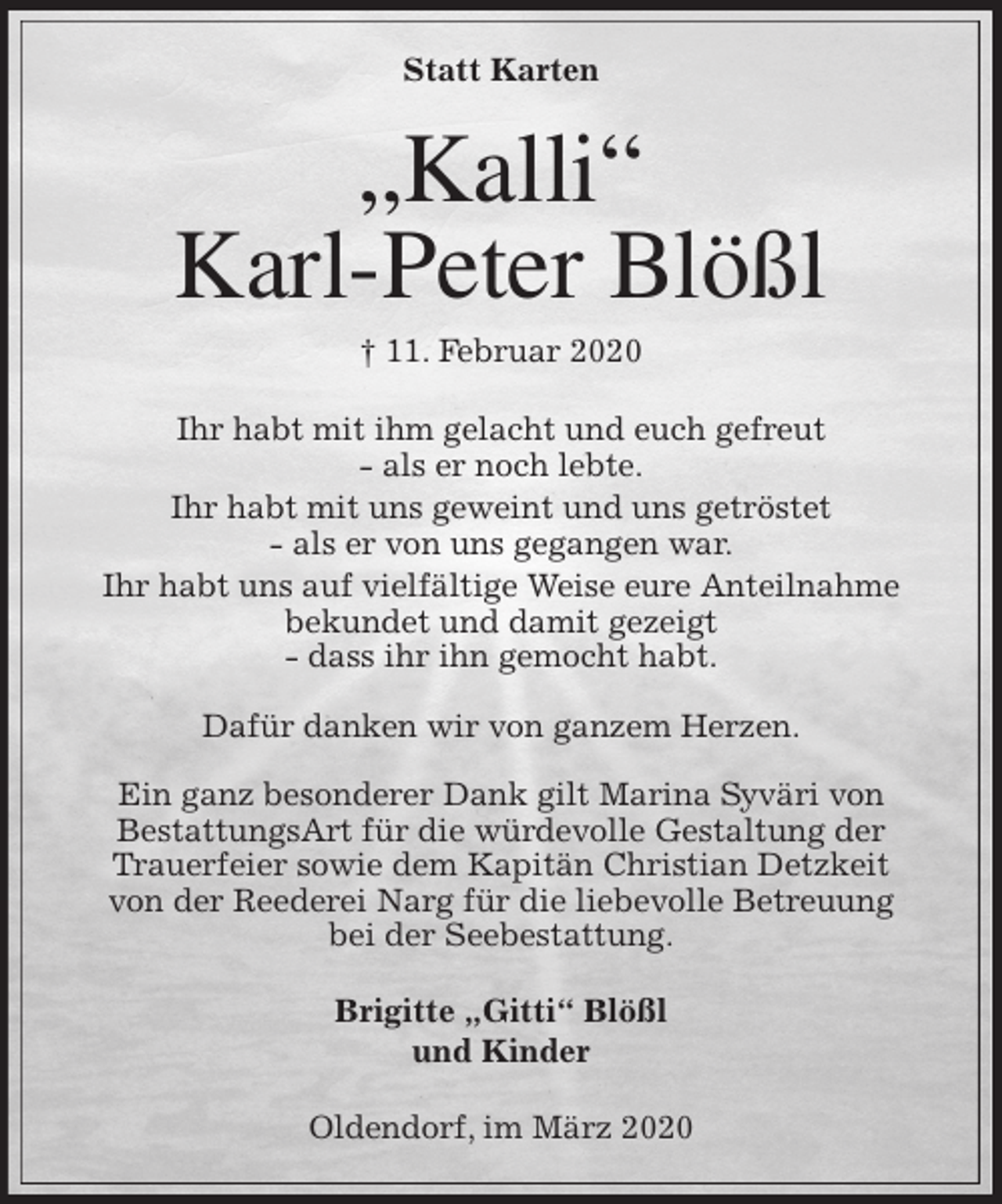 <p>Statt Karten<br />„Kalli“<br />Karl-Peter Blößl<br />† 11. Februar 2020<br />Ihr habt mit ihm gelacht und euch gefreut<br />- als er noch lebte.<br />Ihr habt mit uns geweint und uns getröstet<br />- als er von uns gegangen war.<br />Ihr habt uns auf vielfältige Weise eure Anteilnahme<br />bekundet und damit gezeigt<br />- dass ihr ihn gemocht habt.</p>
<p>Dafür danken wir von ganzem Herzen.</p>
<p>Ein ganz besonderer Dank gilt Marina Syväri von<br />BestattungsArt für die würdevolle Gestaltung der<br />Trauerfeier sowie dem Kapitän Christian Detzkeit<br />von der Reederei Narg für die liebevolle Betreuung<br />bei der Seebestattung.<br />Brigitte „Gitti“ Blößl<br />und Kinder<br />Oldendorf, im März 2020</p>