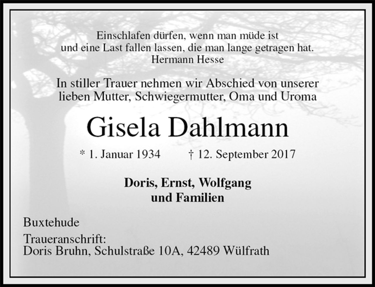 <p>Einschlafen dürfen, wenn man müde ist<br />und eine Last fallen lassen, die man lange getragen hat.<br />Hermann Hesse<br />In stiller Trauer nehmen wir Abschied von unserer<br />lieben Mutter, Schwiegermutter, Oma und Uroma<br />Gisela Dahlmann<br />* 1. Januar 1934 † 12. September 2017<br />Doris, Ernst, Wolfgang<br />und Familien<br />Buxtehude<br />Traueranschrift:<br />Doris Bruhn, Schulstraße 10A, 42489 Wülfrath</p>