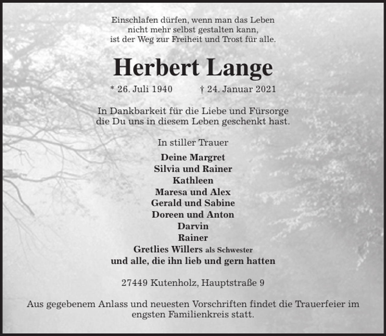 <p>Einschlafen dürfen, wenn man das Leben<br />nicht mehr selbst gestalten kann,<br />ist der Weg zur Freiheit und Trost für alle.<br />Herbert Lange<br />* 26. Juli 1940 † 24. Januar 2021<br />In Dankbarkeit für die Liebe und Fürsorge<br />die Du uns in diesem Leben geschenkt hast.</p>
<p>In stiller Trauer<br />Deine Margret<br />Silvia und Rainer<br />Kathleen<br />Maresa und Alex<br />Gerald und Sabine<br />Doreen und Anton<br />Darvin<br />Rainer<br />Gretlies Willers als Schwester<br />und alle, die ihn lieb und gern hatten<br />27449 Kutenholz, Hauptstraße 9</p>
<p>Aus gegebenem Anlass und neuesten Vorschriften findet die Trauerfeier im<br />engsten Familienkreis statt.</p>