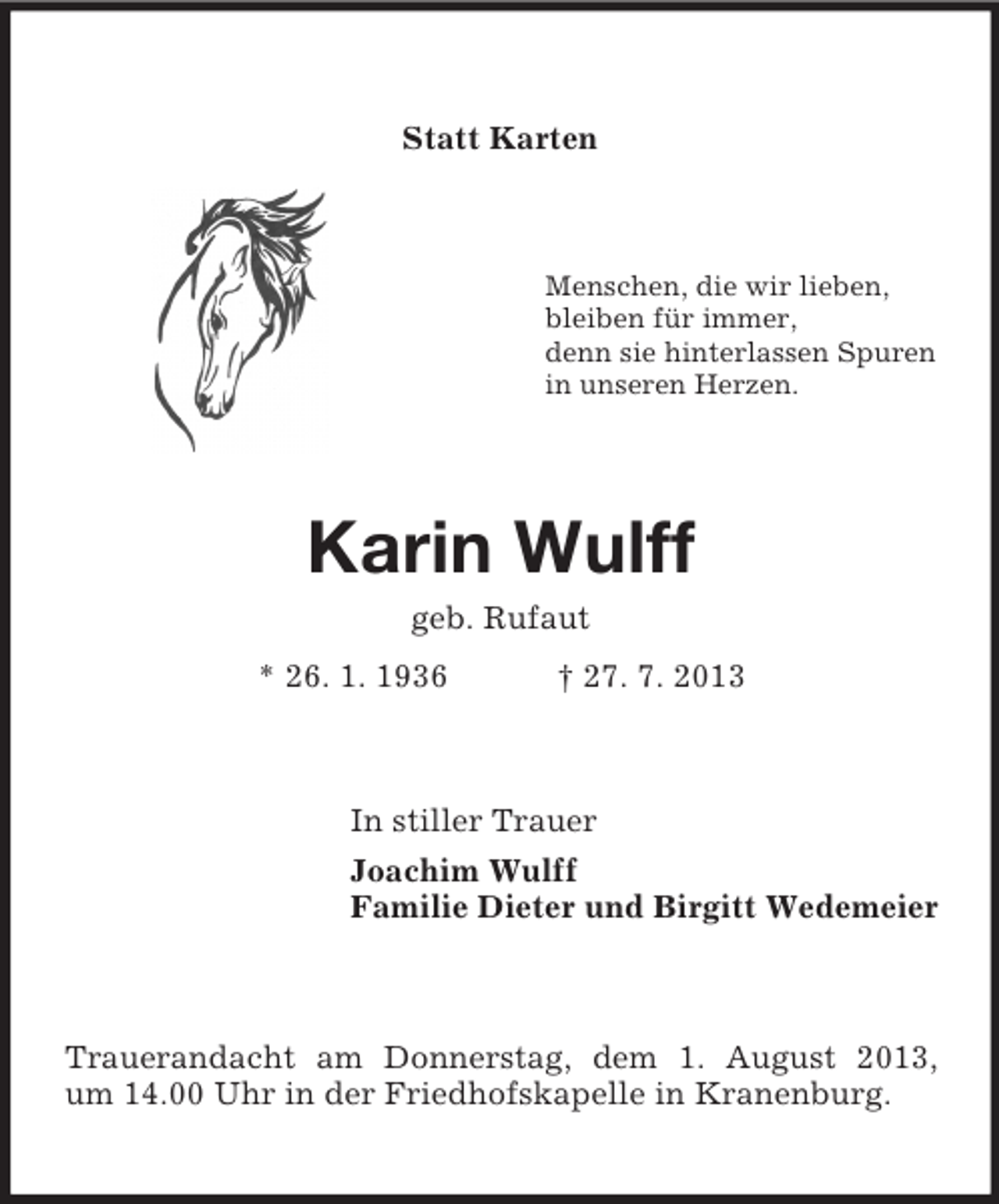 <p>Statt Karten</p><p>Menschen, die wir lieben,<br />bleiben für immer,<br />denn sie hinterlassen Spuren<br />in unseren Herzen.</p><p>Karin Wulff<br />geb. Rufaut<br />* 26. 1. 1936</p><p>† 27. 7. 2013</p><p>In stiller Trauer<br />Joachim Wulff<br />Familie Dieter und Birgitt Wedemeier</p><p>Trauerandacht am Donnerstag, dem 1. August 2013,<br />um 14.00 Uhr in der Friedhofskapelle in Kranenburg.</p>