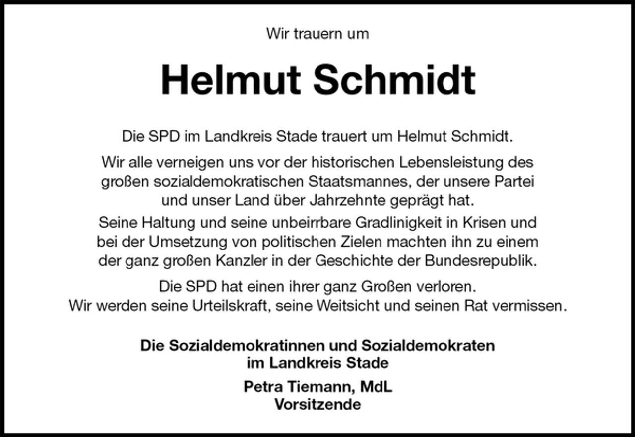 <p>Wir trauern um<br />Helmut Schmidt<br />Die SPD im Landkreis Stade trauert um Helmut Schmidt.<br />Wir alle verneigen uns vor der historischen Lebensleistung des<br />großen sozialdemokratischen Staatsmannes, der unsere Partei<br />und unser Land über Jahrzehnte geprägt hat.<br />Seine Haltung und seine unbeirrbare Gradlinigkeit in Krisen und<br />bei der Umsetzung von politischen Zielen machten ihn zu einem<br />der ganz großen Kanzler in der Geschichte der Bundesrepublik.<br />Die SPD hat einen ihrer ganz Großen verloren.<br />Wir werden seine Urteilskraft, seine Weitsicht und seinen Rat vermissen.<br />Die Sozialdemokratinnen und Sozialdemokraten<br />im Landkreis Stade<br />Petra Tiemann, MdL<br />Vorsitzende</p>