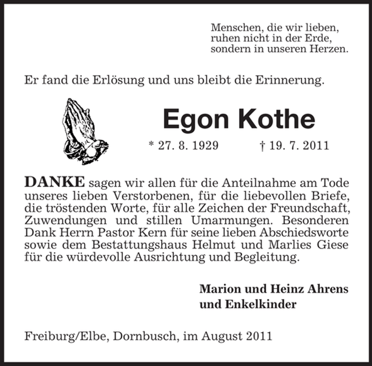 <p>Menschen, die wir lieben,<br />ruhen nicht in der Erde,<br />sondern in unseren Herzen.</p><p>Er fand die Erlösung und uns bleibt die Erinnerung.</p><p>Egon Kothe<br />* 27. 8. 1929</p><p>† 19. 7. 2011</p><p>DANKE sagen wir allen für die Anteilnahme am Tode<br />unseres lieben Verstorbenen, für die liebevollen Briefe,<br />die tröstenden Worte, für alle Zeichen der Freundschaft,<br />Zuwendungen und stillen Umarmungen. Besonderen<br />Dank Herrn Pastor Kern für seine lieben Abschiedsworte<br />sowie dem Bestattungshaus Helmut und Marlies Giese<br />für die würdevolle Ausrichtung und Begleitung.<br />Marion und Heinz Ahrens<br />und Enkelkinder<br />Freiburg/Elbe, Dornbusch, im August 2011</p>