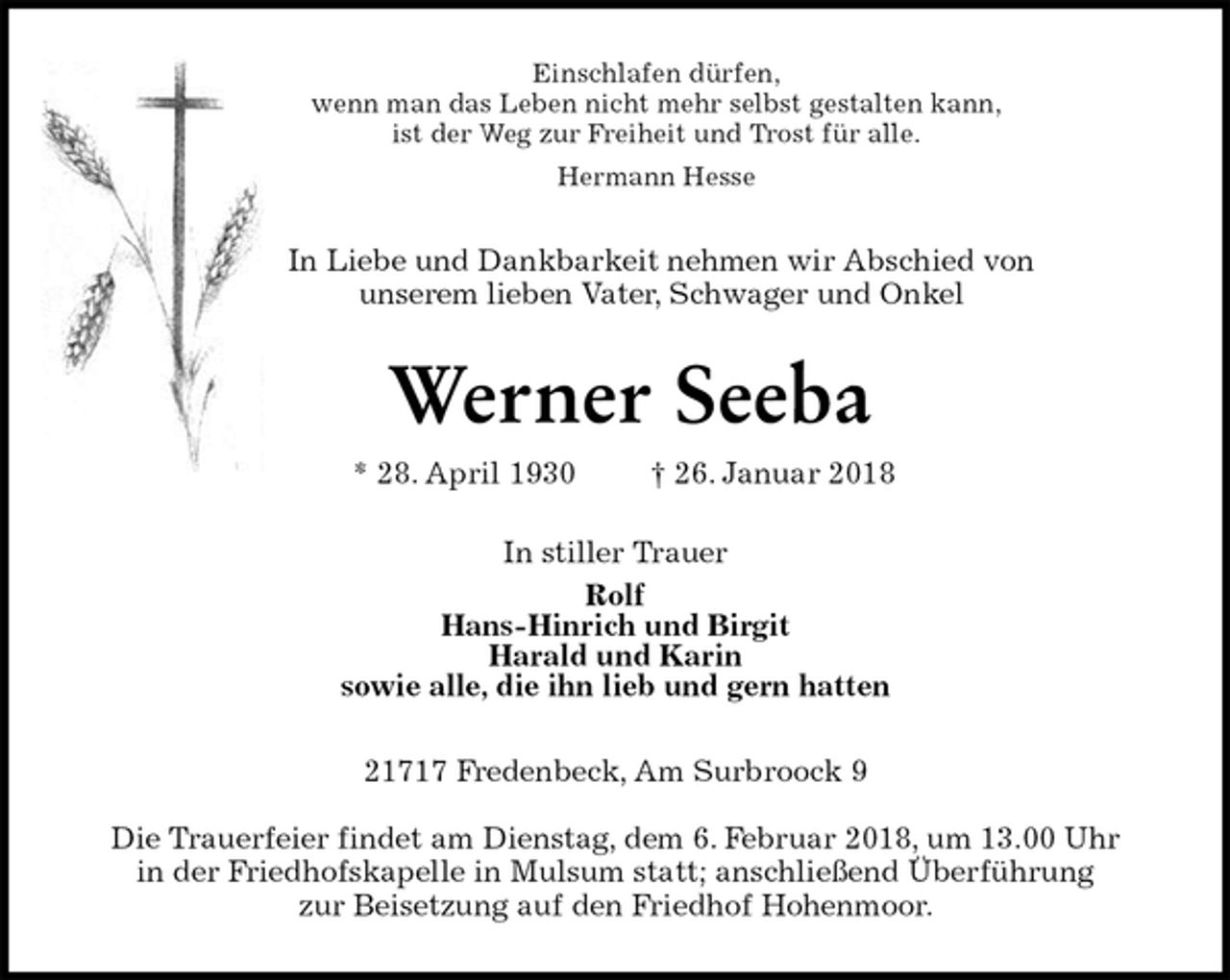 <p>Einschlafen dürfen,<br />wenn man das Leben nicht mehr selbst gestalten kann,<br />ist der Weg zur Freiheit und Trost für alle.<br />Hermann Hesse<br />In Liebe und Dankbarkeit nehmen wir Abschied von<br />unserem lieben Vater, Schwager und Onkel<br />Werner Seeba<br />* 28. April 1930 † 26. Januar 2018<br />In stiller Trauer<br />Rolf<br />Hans-Hinrich und Birgit<br />Harald und Karin<br />sowie alle, die ihn lieb und gern hatten<br />21717 Fredenbeck, Am Surbroock 9</p>
<p>Die Trauerfeier findet am Dienstag, dem 6. Februar 2018, um 13.00 Uhr<br />in der Friedhofskapelle in Mulsum statt; anschließend Überführung<br />zur Beisetzung auf den Friedhof Hohenmoor.</p>