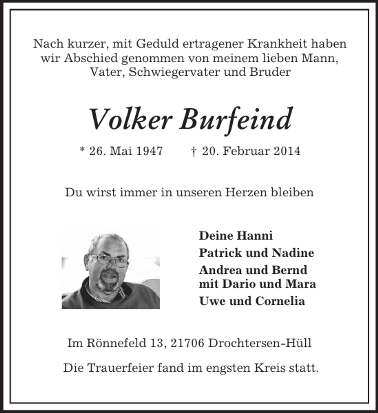 <p>Nach kurzer, mit Geduld ertragener Krankheit haben<br />wir Abschied genommen von meinem lieben Mann,<br />Vater, Schwiegervater und Bruder<br />Volker Burfeind<br />* 26. Mai 1947 † 20. Februar 2014<br />Du wirst immer in unseren Herzen bleiben<br />Deine Hanni<br />Patrick und Nadine<br />Andrea und Bernd<br />mit Dario und Mara<br />Uwe und Cornelia<br />Im Rönnefeld 13, 21706 Drochtersen-Hüll</p><p>Die Trauerfeier fand im engsten Kreis statt.</p>