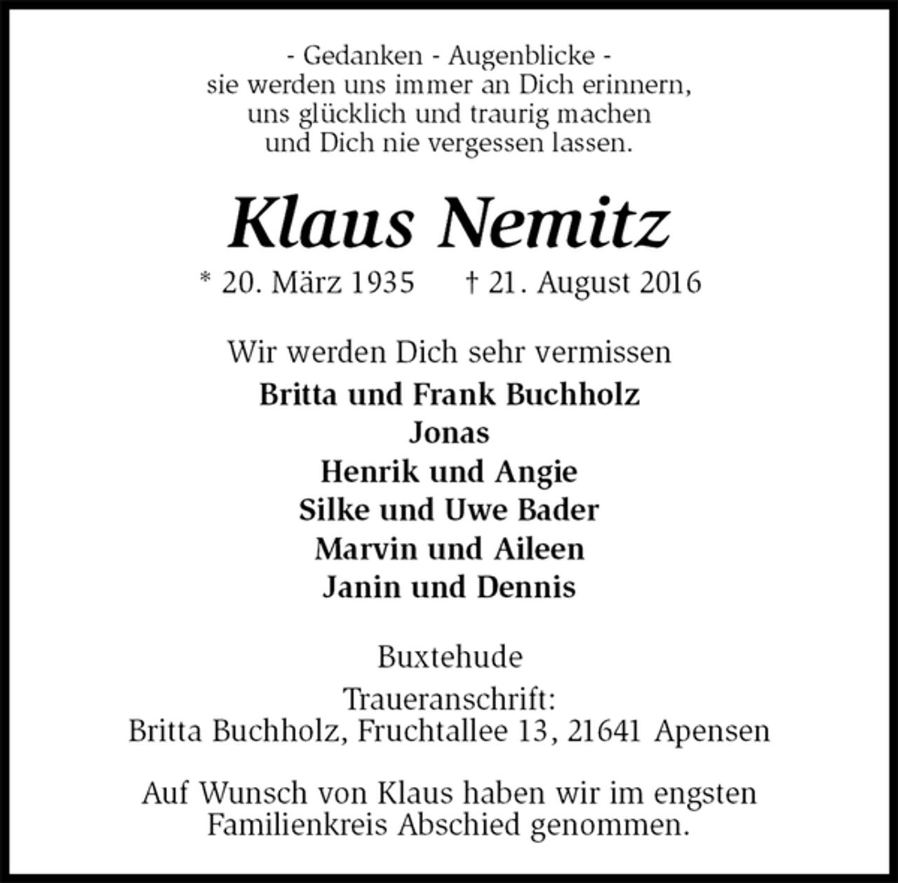<p>- Gedanken - Augenblicke -<br />sie werden uns immer an Dich erinnern,<br />uns glücklich und traurig machen<br />und Dich nie vergessen lassen.<br />Klaus Nemitz<br />* 20. März 1935 † 21. August 2016<br />Wir werden Dich sehr vermissen<br />Britta und Frank Buchholz<br />Jonas<br />Henrik und Angie<br />Silke und Uwe Bader<br />Marvin und Aileen<br />Janin und Dennis<br />Buxtehude<br />Traueranschrift:<br />Britta Buchholz, Fruchtallee 13, 21641 Apensen</p><p>Auf Wunsch von Klaus haben wir im engsten<br />Familienkreis Abschied genommen.</p>